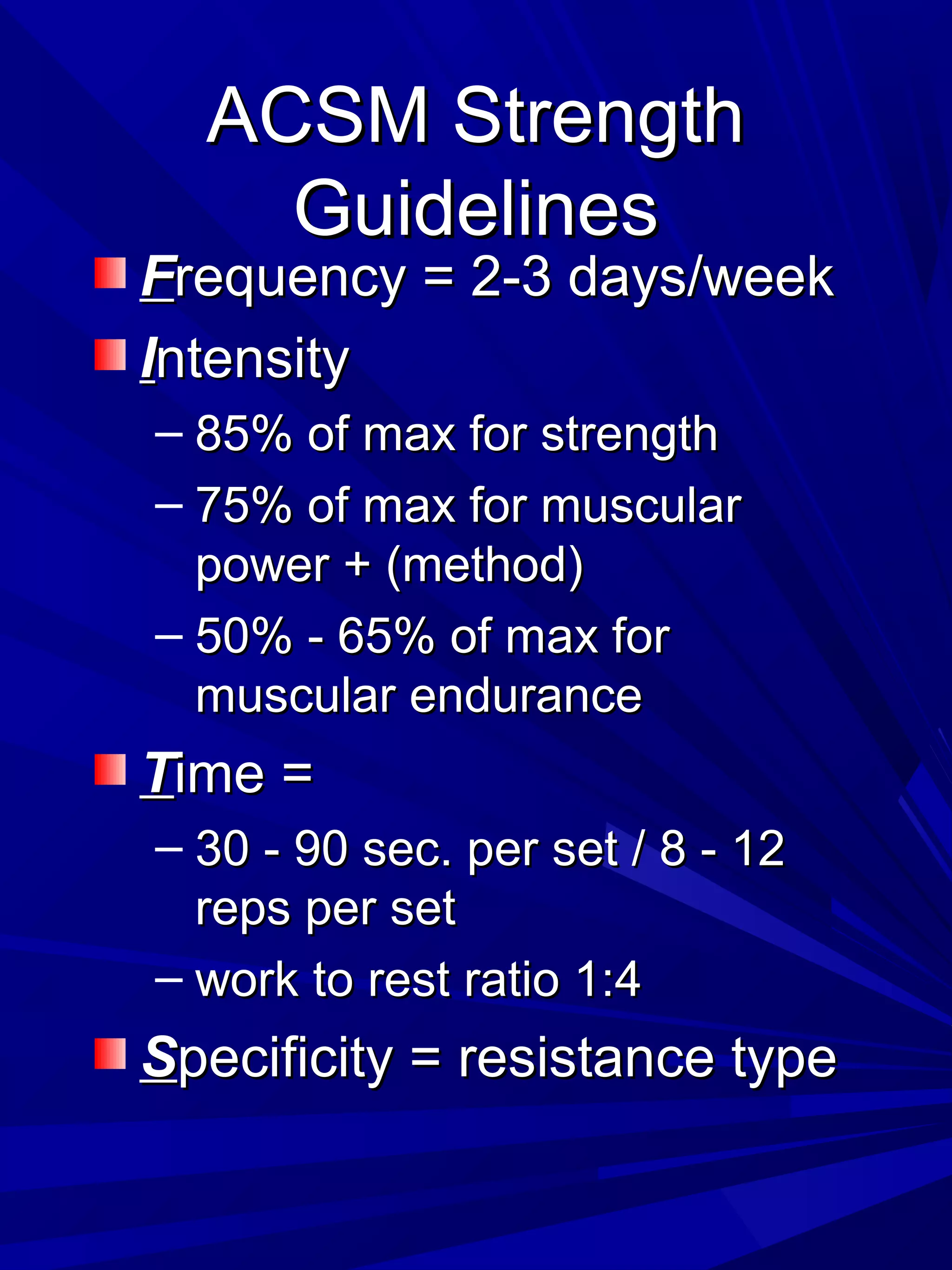 ACSM StrengthACSM Strength
GuidelinesGuidelines
FFrequency = 2-3 days/weekrequency = 2-3 days/week
IIntensityntensity
– 85% of max for strength85% of max for strength
– 75% of max for muscular75% of max for muscular
power + (method)power + (method)
– 50% - 65% of max for50% - 65% of max for
muscular endurancemuscular endurance
TTime =ime =
– 30 - 90 sec. per set / 8 - 1230 - 90 sec. per set / 8 - 12
reps per setreps per set
– work to rest ratio 1:4work to rest ratio 1:4
SSpecificity = resistance typepecificity = resistance type
 