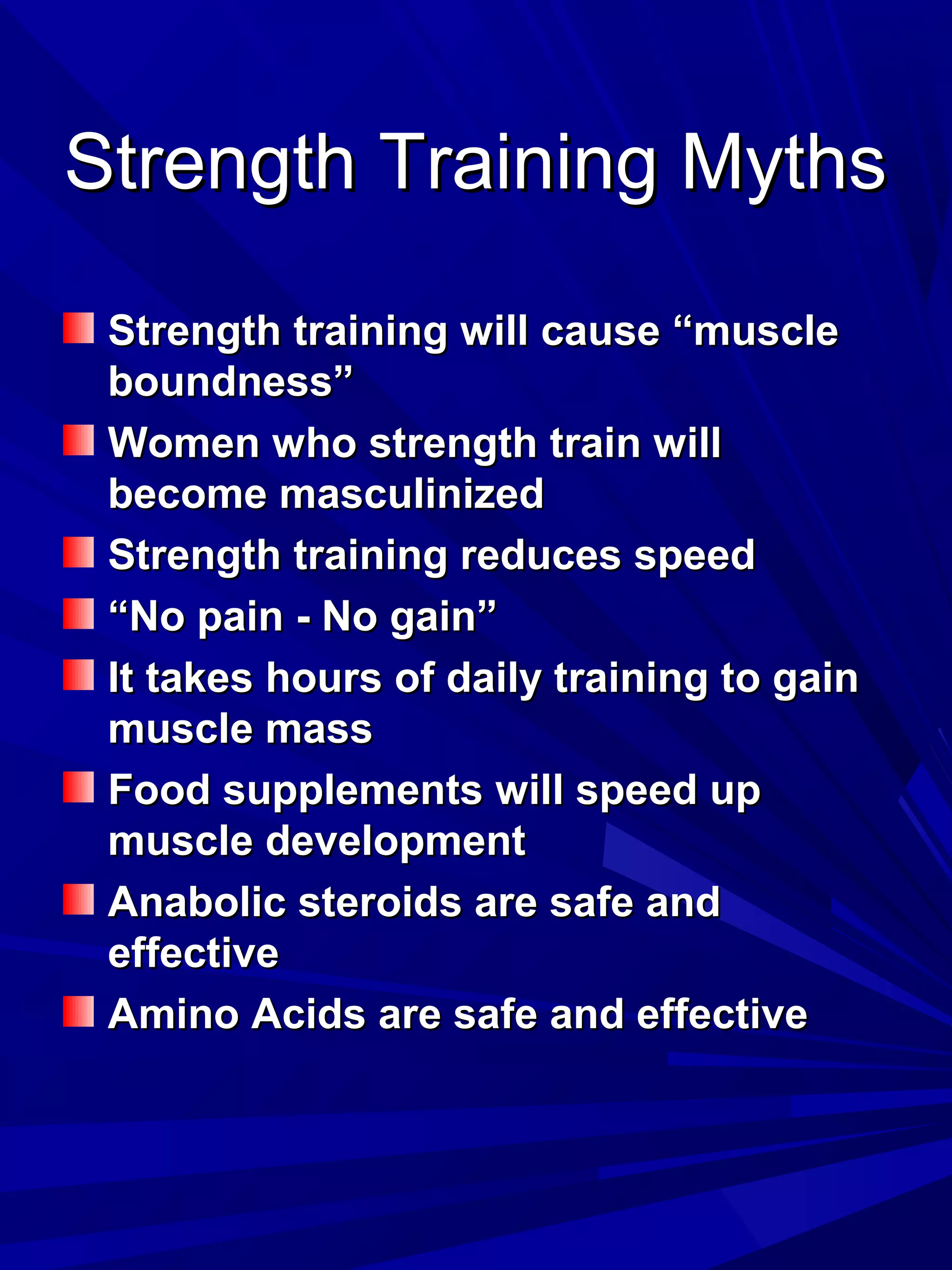 Strength Training MythsStrength Training Myths
Strength training will cause “muscleStrength training will cause “muscle
boundness”boundness”
Women who strength train willWomen who strength train will
become masculinizedbecome masculinized
Strength training reduces speedStrength training reduces speed
““No pain - No gain”No pain - No gain”
It takes hours of daily training to gainIt takes hours of daily training to gain
muscle massmuscle mass
Food supplements will speed upFood supplements will speed up
muscle developmentmuscle development
Anabolic steroids are safe andAnabolic steroids are safe and
effectiveeffective
Amino Acids are safe and effectiveAmino Acids are safe and effective
 