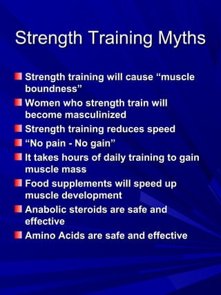 Strength Training MythsStrength Training Myths
Strength training will cause “muscleStrength training will cause “muscle
boundness”boundness”
Women who strength train willWomen who strength train will
become masculinizedbecome masculinized
Strength training reduces speedStrength training reduces speed
““No pain - No gain”No pain - No gain”
It takes hours of daily training to gainIt takes hours of daily training to gain
muscle massmuscle mass
Food supplements will speed upFood supplements will speed up
muscle developmentmuscle development
Anabolic steroids are safe andAnabolic steroids are safe and
effectiveeffective
Amino Acids are safe and effectiveAmino Acids are safe and effective
 