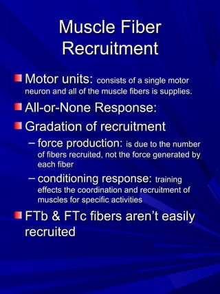 Muscle FiberMuscle Fiber
RecruitmentRecruitment
Motor units:Motor units: consists of a single motorconsists of a single motor
neuron and all of the muscle fibers is supplies.neuron and all of the muscle fibers is supplies.
All-or-None Response:All-or-None Response:
Gradation of recruitmentGradation of recruitment
– force production:force production: is due to the numberis due to the number
of fibers recruited, not the force generated byof fibers recruited, not the force generated by
each fibereach fiber
– conditioning response:conditioning response: trainingtraining
effects the coordination and recruitment ofeffects the coordination and recruitment of
muscles for specific activitiesmuscles for specific activities
FTb & FTc fibers aren’t easilyFTb & FTc fibers aren’t easily
recruitedrecruited
 