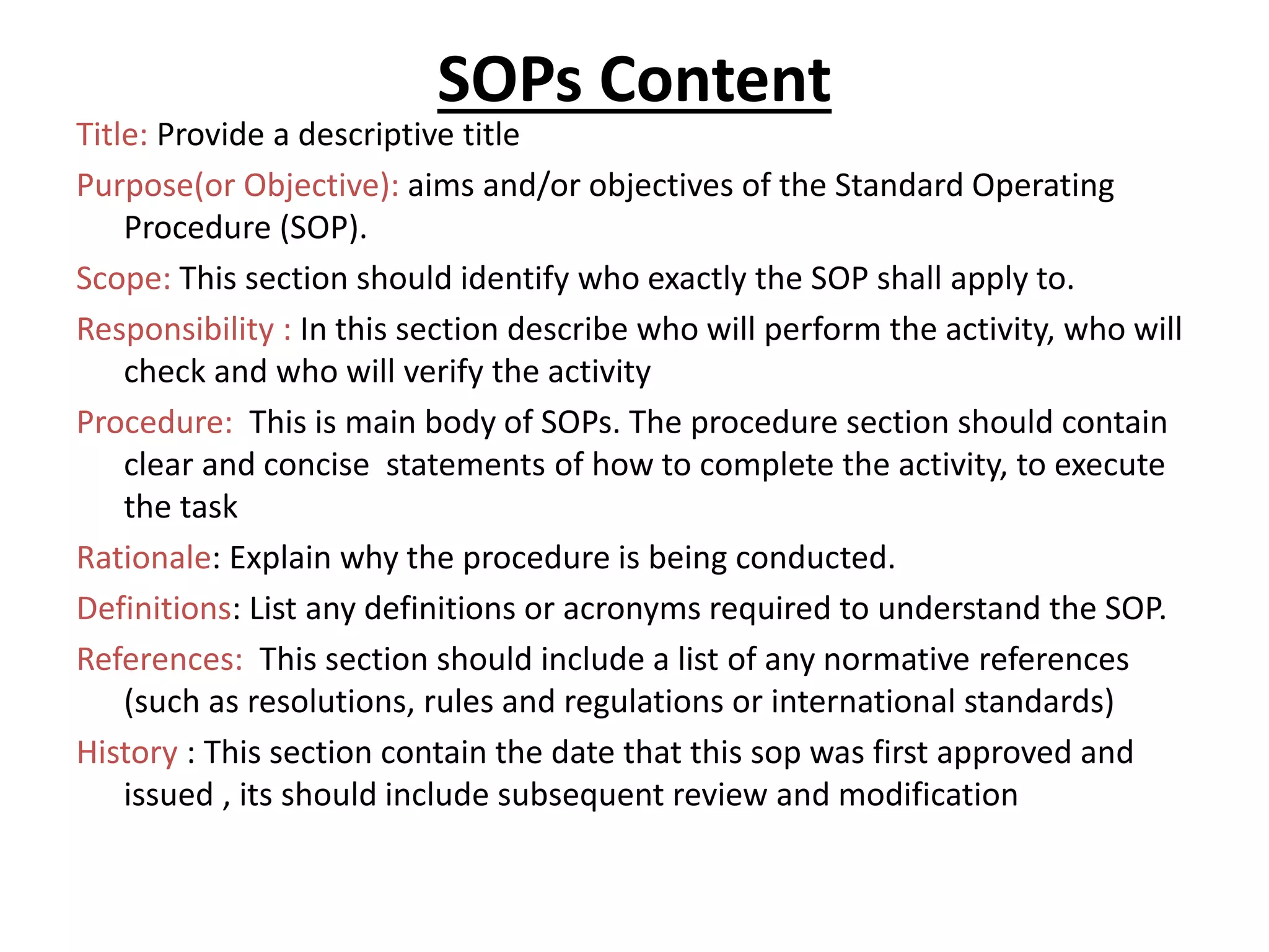 SOPs Content
Title: Provide a descriptive title
Purpose(or Objective): aims and/or objectives of the Standard Operating
Procedure (SOP).
Scope: This section should identify who exactly the SOP shall apply to.
Responsibility : In this section describe who will perform the activity, who will
check and who will verify the activity
Procedure: This is main body of SOPs. The procedure section should contain
clear and concise statements of how to complete the activity, to execute
the task
Rationale: Explain why the procedure is being conducted.
Definitions: List any definitions or acronyms required to understand the SOP.
References: This section should include a list of any normative references
(such as resolutions, rules and regulations or international standards)
History : This section contain the date that this sop was first approved and
issued , its should include subsequent review and modification
 