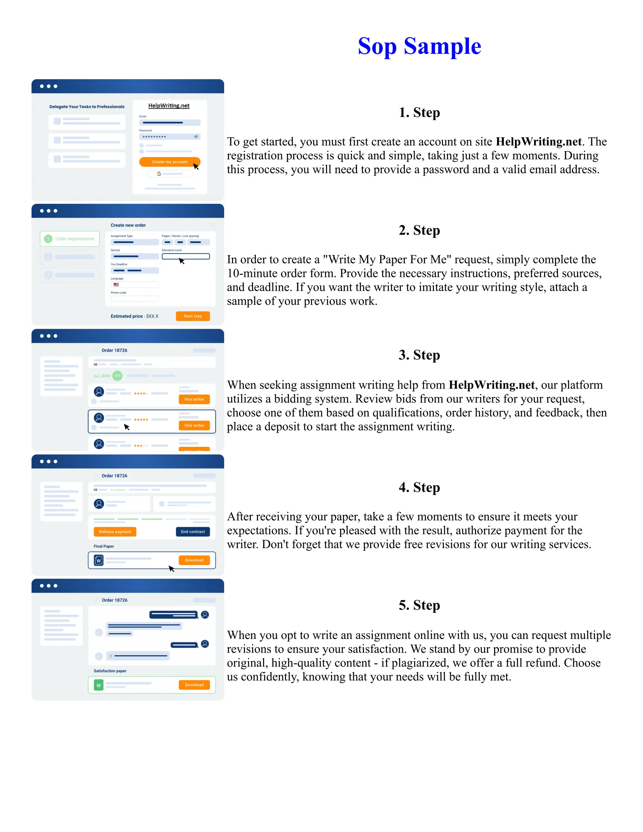 Sop Sample
1. Step
To get started, you must first create an account on site HelpWriting.net. The
registration process is quick and simple, taking just a few moments. During
this process, you will need to provide a password and a valid email address.
2. Step
In order to create a "Write My Paper For Me" request, simply complete the
10-minute order form. Provide the necessary instructions, preferred sources,
and deadline. If you want the writer to imitate your writing style, attach a
sample of your previous work.
3. Step
When seeking assignment writing help from HelpWriting.net, our platform
utilizes a bidding system. Review bids from our writers for your request,
choose one of them based on qualifications, order history, and feedback, then
place a deposit to start the assignment writing.
4. Step
After receiving your paper, take a few moments to ensure it meets your
expectations. If you're pleased with the result, authorize payment for the
writer. Don't forget that we provide free revisions for our writing services.
5. Step
When you opt to write an assignment online with us, you can request multiple
revisions to ensure your satisfaction. We stand by our promise to provide
original, high-quality content - if plagiarized, we offer a full refund. Choose
us confidently, knowing that your needs will be fully met.
Sop Sample Sop Sample
 