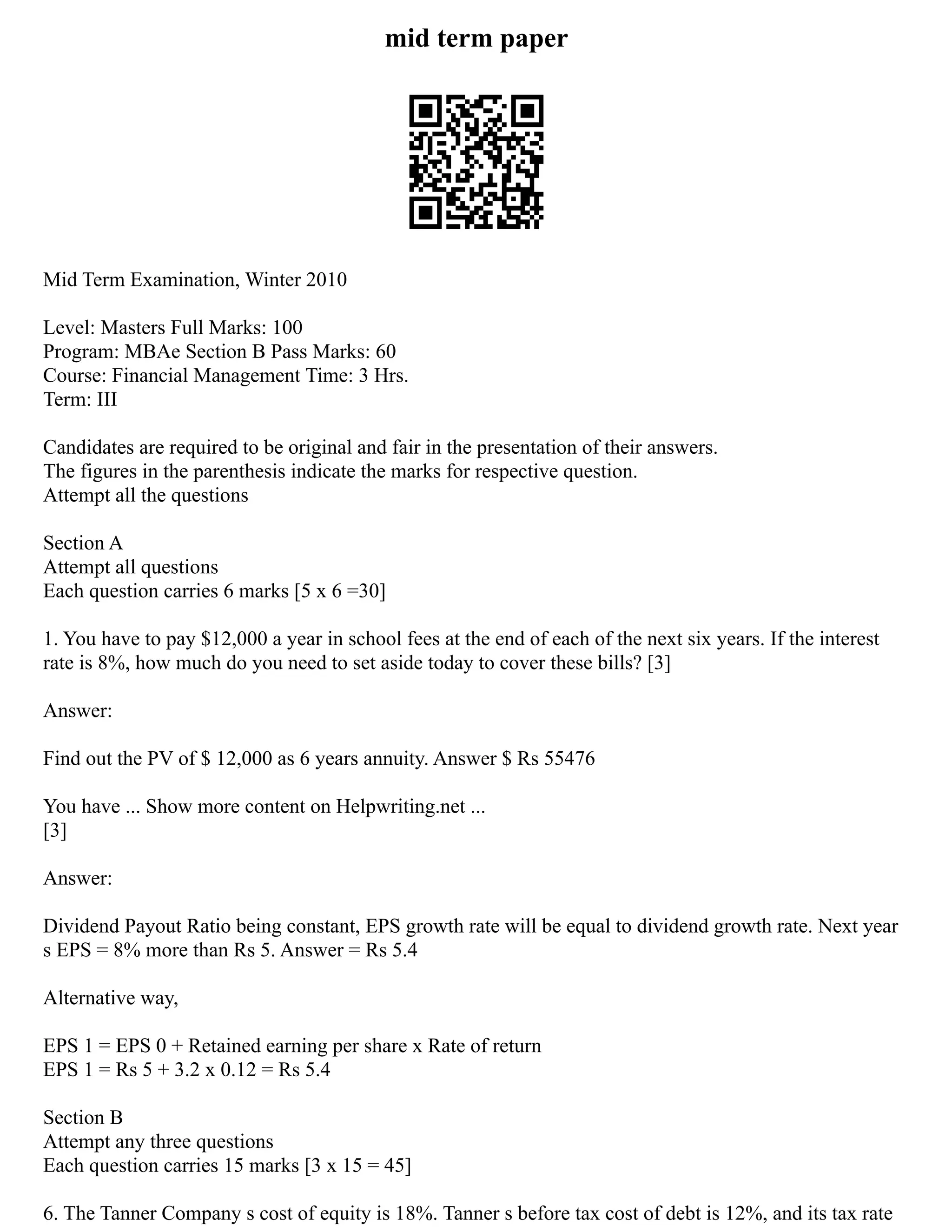 mid term paper
Mid Term Examination, Winter 2010
Level: Masters Full Marks: 100
Program: MBAe Section B Pass Marks: 60
Course: Financial Management Time: 3 Hrs.
Term: III
Candidates are required to be original and fair in the presentation of their answers.
The figures in the parenthesis indicate the marks for respective question.
Attempt all the questions
Section A
Attempt all questions
Each question carries 6 marks [5 x 6 =30]
1. You have to pay $12,000 a year in school fees at the end of each of the next six years. If the interest
rate is 8%, how much do you need to set aside today to cover these bills? [3]
Answer:
Find out the PV of $ 12,000 as 6 years annuity. Answer $ Rs 55476
You have ... Show more content on Helpwriting.net ...
[3]
Answer:
Dividend Payout Ratio being constant, EPS growth rate will be equal to dividend growth rate. Next year
s EPS = 8% more than Rs 5. Answer = Rs 5.4
Alternative way,
EPS 1 = EPS 0 + Retained earning per share x Rate of return
EPS 1 = Rs 5 + 3.2 x 0.12 = Rs 5.4
Section B
Attempt any three questions
Each question carries 15 marks [3 x 15 = 45]
6. The Tanner Company s cost of equity is 18%. Tanner s before tax cost of debt is 12%, and its tax rate
 