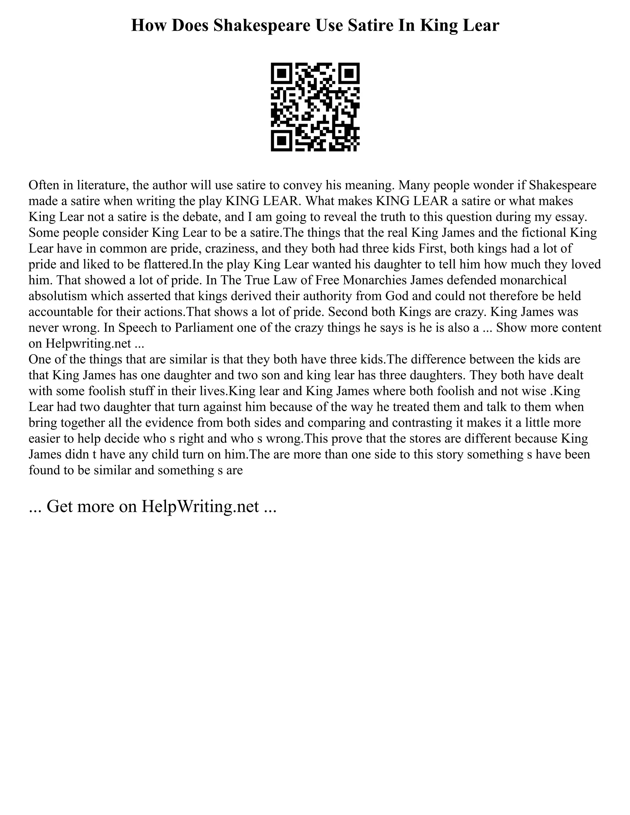 How Does Shakespeare Use Satire In King Lear
Often in literature, the author will use satire to convey his meaning. Many people wonder if Shakespeare
made a satire when writing the play KING LEAR. What makes KING LEAR a satire or what makes
King Lear not a satire is the debate, and I am going to reveal the truth to this question during my essay.
Some people consider King Lear to be a satire.The things that the real King James and the fictional King
Lear have in common are pride, craziness, and they both had three kids First, both kings had a lot of
pride and liked to be flattered.In the play King Lear wanted his daughter to tell him how much they loved
him. That showed a lot of pride. In The True Law of Free Monarchies James defended monarchical
absolutism which asserted that kings derived their authority from God and could not therefore be held
accountable for their actions.That shows a lot of pride. Second both Kings are crazy. King James was
never wrong. In Speech to Parliament one of the crazy things he says is he is also a ... Show more content
on Helpwriting.net ...
One of the things that are similar is that they both have three kids.The difference between the kids are
that King James has one daughter and two son and king lear has three daughters. They both have dealt
with some foolish stuff in their lives.King lear and King James where both foolish and not wise .King
Lear had two daughter that turn against him because of the way he treated them and talk to them when
bring together all the evidence from both sides and comparing and contrasting it makes it a little more
easier to help decide who s right and who s wrong.This prove that the stores are different because King
James didn t have any child turn on him.The are more than one side to this story something s have been
found to be similar and something s are
... Get more on HelpWriting.net ...
 