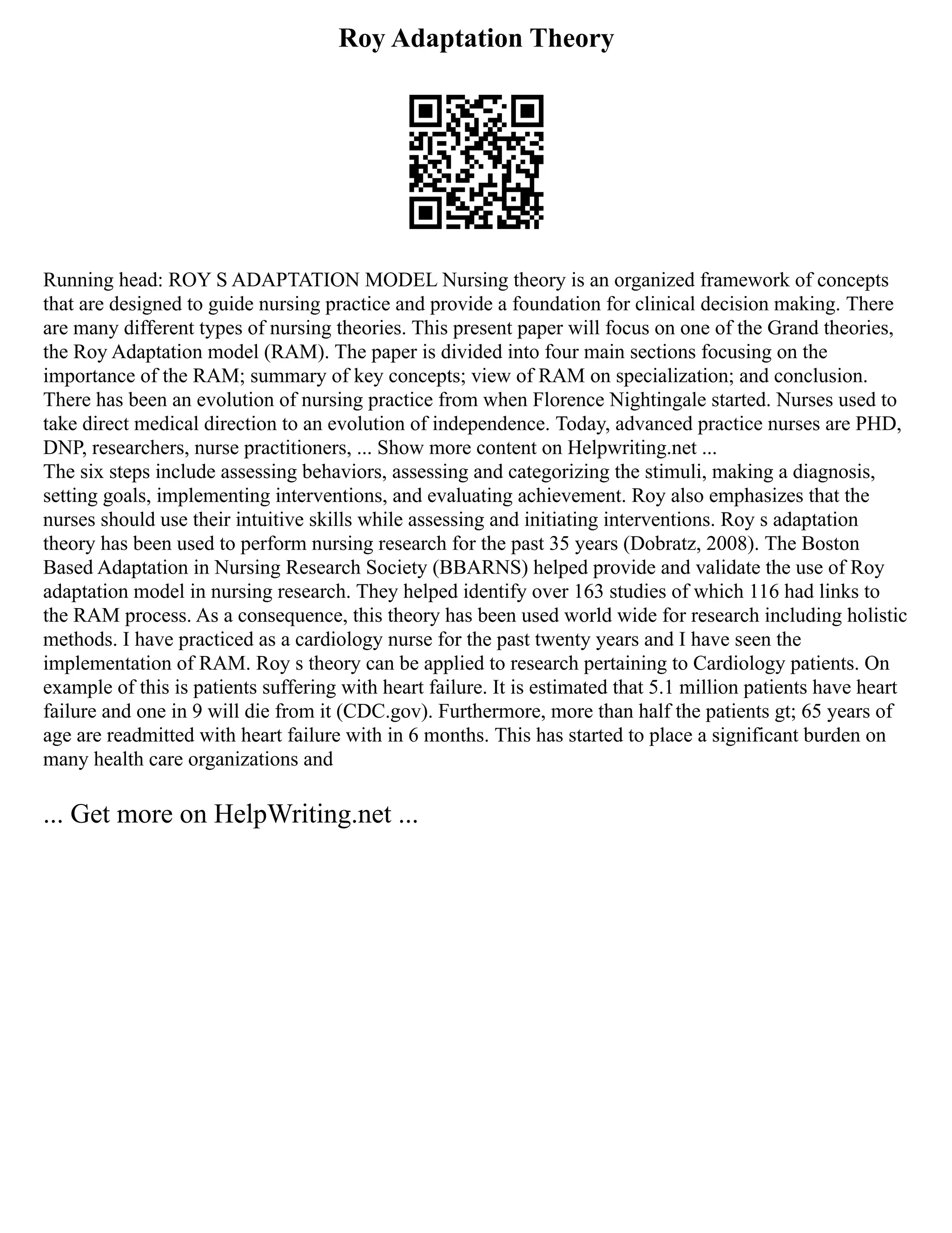 Roy Adaptation Theory
Running head: ROY S ADAPTATION MODEL Nursing theory is an organized framework of concepts
that are designed to guide nursing practice and provide a foundation for clinical decision making. There
are many different types of nursing theories. This present paper will focus on one of the Grand theories,
the Roy Adaptation model (RAM). The paper is divided into four main sections focusing on the
importance of the RAM; summary of key concepts; view of RAM on specialization; and conclusion.
There has been an evolution of nursing practice from when Florence Nightingale started. Nurses used to
take direct medical direction to an evolution of independence. Today, advanced practice nurses are PHD,
DNP, researchers, nurse practitioners, ... Show more content on Helpwriting.net ...
The six steps include assessing behaviors, assessing and categorizing the stimuli, making a diagnosis,
setting goals, implementing interventions, and evaluating achievement. Roy also emphasizes that the
nurses should use their intuitive skills while assessing and initiating interventions. Roy s adaptation
theory has been used to perform nursing research for the past 35 years (Dobratz, 2008). The Boston
Based Adaptation in Nursing Research Society (BBARNS) helped provide and validate the use of Roy
adaptation model in nursing research. They helped identify over 163 studies of which 116 had links to
the RAM process. As a consequence, this theory has been used world wide for research including holistic
methods. I have practiced as a cardiology nurse for the past twenty years and I have seen the
implementation of RAM. Roy s theory can be applied to research pertaining to Cardiology patients. On
example of this is patients suffering with heart failure. It is estimated that 5.1 million patients have heart
failure and one in 9 will die from it (CDC.gov). Furthermore, more than half the patients gt; 65 years of
age are readmitted with heart failure with in 6 months. This has started to place a significant burden on
many health care organizations and
... Get more on HelpWriting.net ...
 