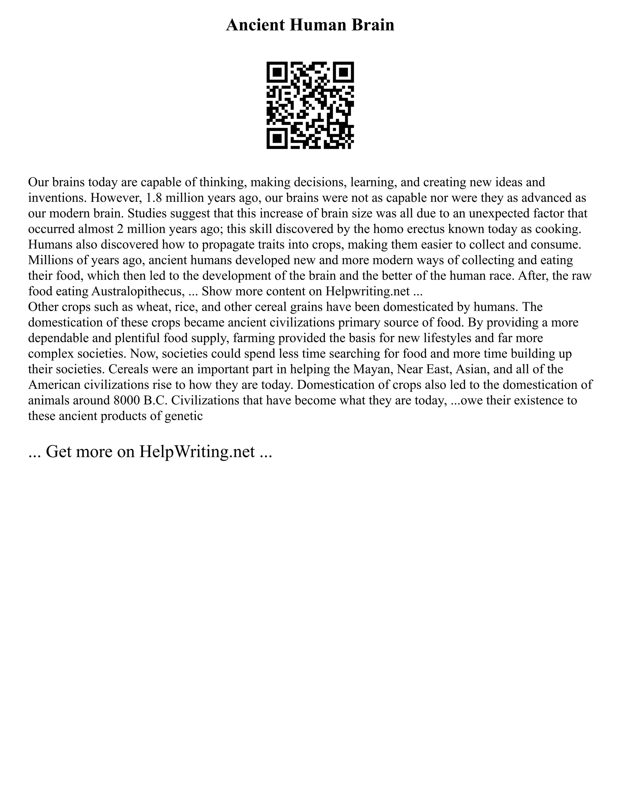 Ancient Human Brain
Our brains today are capable of thinking, making decisions, learning, and creating new ideas and
inventions. However, 1.8 million years ago, our brains were not as capable nor were they as advanced as
our modern brain. Studies suggest that this increase of brain size was all due to an unexpected factor that
occurred almost 2 million years ago; this skill discovered by the homo erectus known today as cooking.
Humans also discovered how to propagate traits into crops, making them easier to collect and consume.
Millions of years ago, ancient humans developed new and more modern ways of collecting and eating
their food, which then led to the development of the brain and the better of the human race. After, the raw
food eating Australopithecus, ... Show more content on Helpwriting.net ...
Other crops such as wheat, rice, and other cereal grains have been domesticated by humans. The
domestication of these crops became ancient civilizations primary source of food. By providing a more
dependable and plentiful food supply, farming provided the basis for new lifestyles and far more
complex societies. Now, societies could spend less time searching for food and more time building up
their societies. Cereals were an important part in helping the Mayan, Near East, Asian, and all of the
American civilizations rise to how they are today. Domestication of crops also led to the domestication of
animals around 8000 B.C. Civilizations that have become what they are today, ...owe their existence to
these ancient products of genetic
... Get more on HelpWriting.net ...
 