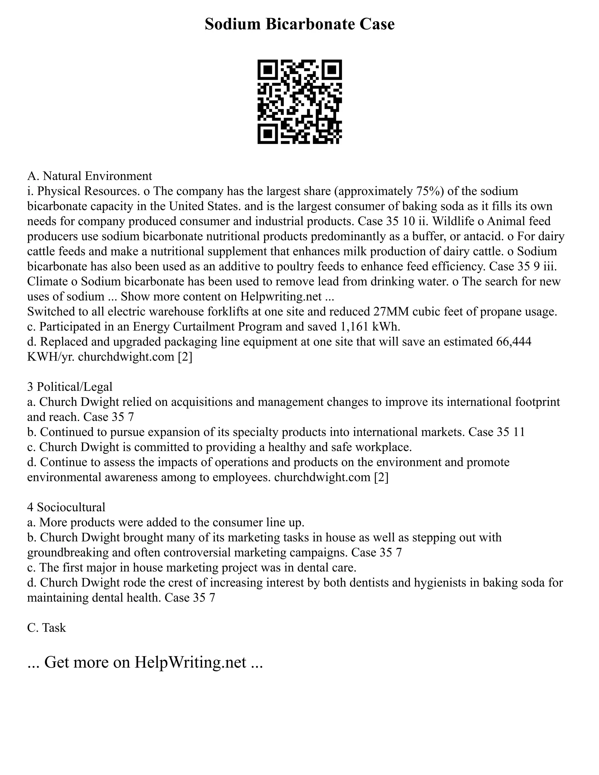 Sodium Bicarbonate Case
A. Natural Environment
i. Physical Resources. o The company has the largest share (approximately 75%) of the sodium
bicarbonate capacity in the United States. and is the largest consumer of baking soda as it fills its own
needs for company produced consumer and industrial products. Case 35 10 ii. Wildlife o Animal feed
producers use sodium bicarbonate nutritional products predominantly as a buffer, or antacid. o For dairy
cattle feeds and make a nutritional supplement that enhances milk production of dairy cattle. o Sodium
bicarbonate has also been used as an additive to poultry feeds to enhance feed efficiency. Case 35 9 iii.
Climate o Sodium bicarbonate has been used to remove lead from drinking water. o The search for new
uses of sodium ... Show more content on Helpwriting.net ...
Switched to all electric warehouse forklifts at one site and reduced 27MM cubic feet of propane usage.
c. Participated in an Energy Curtailment Program and saved 1,161 kWh.
d. Replaced and upgraded packaging line equipment at one site that will save an estimated 66,444
KWH/yr. churchdwight.com [2]
3 Political/Legal
a. Church Dwight relied on acquisitions and management changes to improve its international footprint
and reach. Case 35 7
b. Continued to pursue expansion of its specialty products into international markets. Case 35 11
c. Church Dwight is committed to providing a healthy and safe workplace.
d. Continue to assess the impacts of operations and products on the environment and promote
environmental awareness among to employees. churchdwight.com [2]
4 Sociocultural
a. More products were added to the consumer line up.
b. Church Dwight brought many of its marketing tasks in house as well as stepping out with
groundbreaking and often controversial marketing campaigns. Case 35 7
c. The first major in house marketing project was in dental care.
d. Church Dwight rode the crest of increasing interest by both dentists and hygienists in baking soda for
maintaining dental health. Case 35 7
C. Task
... Get more on HelpWriting.net ...
 