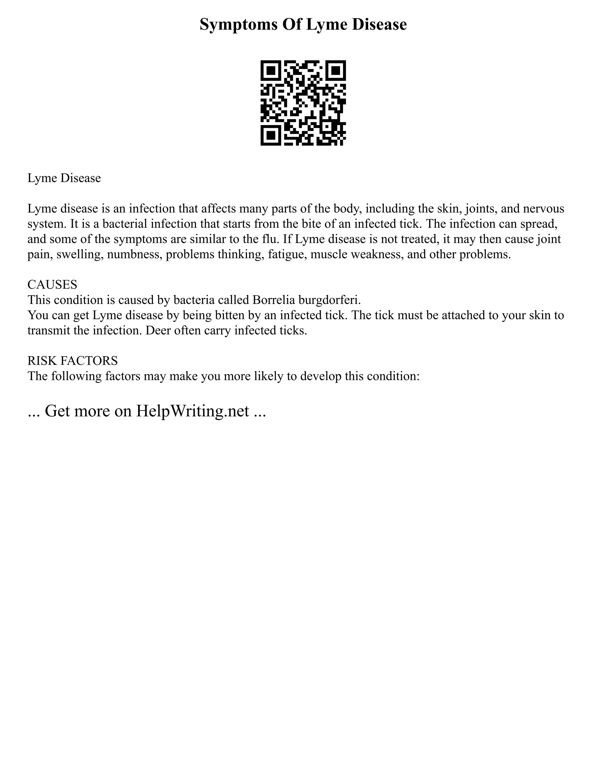 Symptoms Of Lyme Disease
Lyme Disease
Lyme disease is an infection that affects many parts of the body, including the skin, joints, and nervous
system. It is a bacterial infection that starts from the bite of an infected tick. The infection can spread,
and some of the symptoms are similar to the flu. If Lyme disease is not treated, it may then cause joint
pain, swelling, numbness, problems thinking, fatigue, muscle weakness, and other problems.
CAUSES
This condition is caused by bacteria called Borrelia burgdorferi.
You can get Lyme disease by being bitten by an infected tick. The tick must be attached to your skin to
transmit the infection. Deer often carry infected ticks.
RISK FACTORS
The following factors may make you more likely to develop this condition:
... Get more on HelpWriting.net ...
 