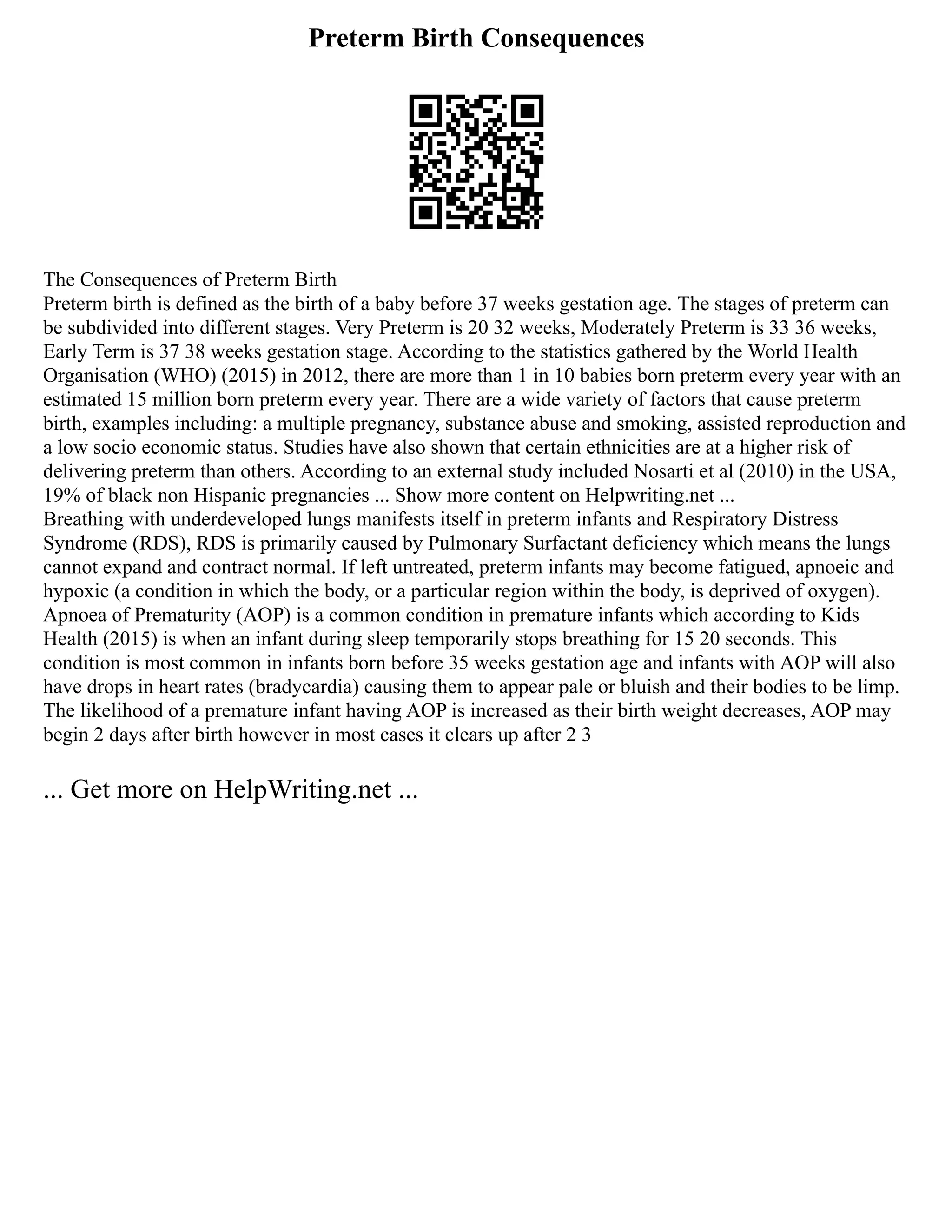 Preterm Birth Consequences
The Consequences of Preterm Birth
Preterm birth is defined as the birth of a baby before 37 weeks gestation age. The stages of preterm can
be subdivided into different stages. Very Preterm is 20 32 weeks, Moderately Preterm is 33 36 weeks,
Early Term is 37 38 weeks gestation stage. According to the statistics gathered by the World Health
Organisation (WHO) (2015) in 2012, there are more than 1 in 10 babies born preterm every year with an
estimated 15 million born preterm every year. There are a wide variety of factors that cause preterm
birth, examples including: a multiple pregnancy, substance abuse and smoking, assisted reproduction and
a low socio economic status. Studies have also shown that certain ethnicities are at a higher risk of
delivering preterm than others. According to an external study included Nosarti et al (2010) in the USA,
19% of black non Hispanic pregnancies ... Show more content on Helpwriting.net ...
Breathing with underdeveloped lungs manifests itself in preterm infants and Respiratory Distress
Syndrome (RDS), RDS is primarily caused by Pulmonary Surfactant deficiency which means the lungs
cannot expand and contract normal. If left untreated, preterm infants may become fatigued, apnoeic and
hypoxic (a condition in which the body, or a particular region within the body, is deprived of oxygen).
Apnoea of Prematurity (AOP) is a common condition in premature infants which according to Kids
Health (2015) is when an infant during sleep temporarily stops breathing for 15 20 seconds. This
condition is most common in infants born before 35 weeks gestation age and infants with AOP will also
have drops in heart rates (bradycardia) causing them to appear pale or bluish and their bodies to be limp.
The likelihood of a premature infant having AOP is increased as their birth weight decreases, AOP may
begin 2 days after birth however in most cases it clears up after 2 3
... Get more on HelpWriting.net ...
 
