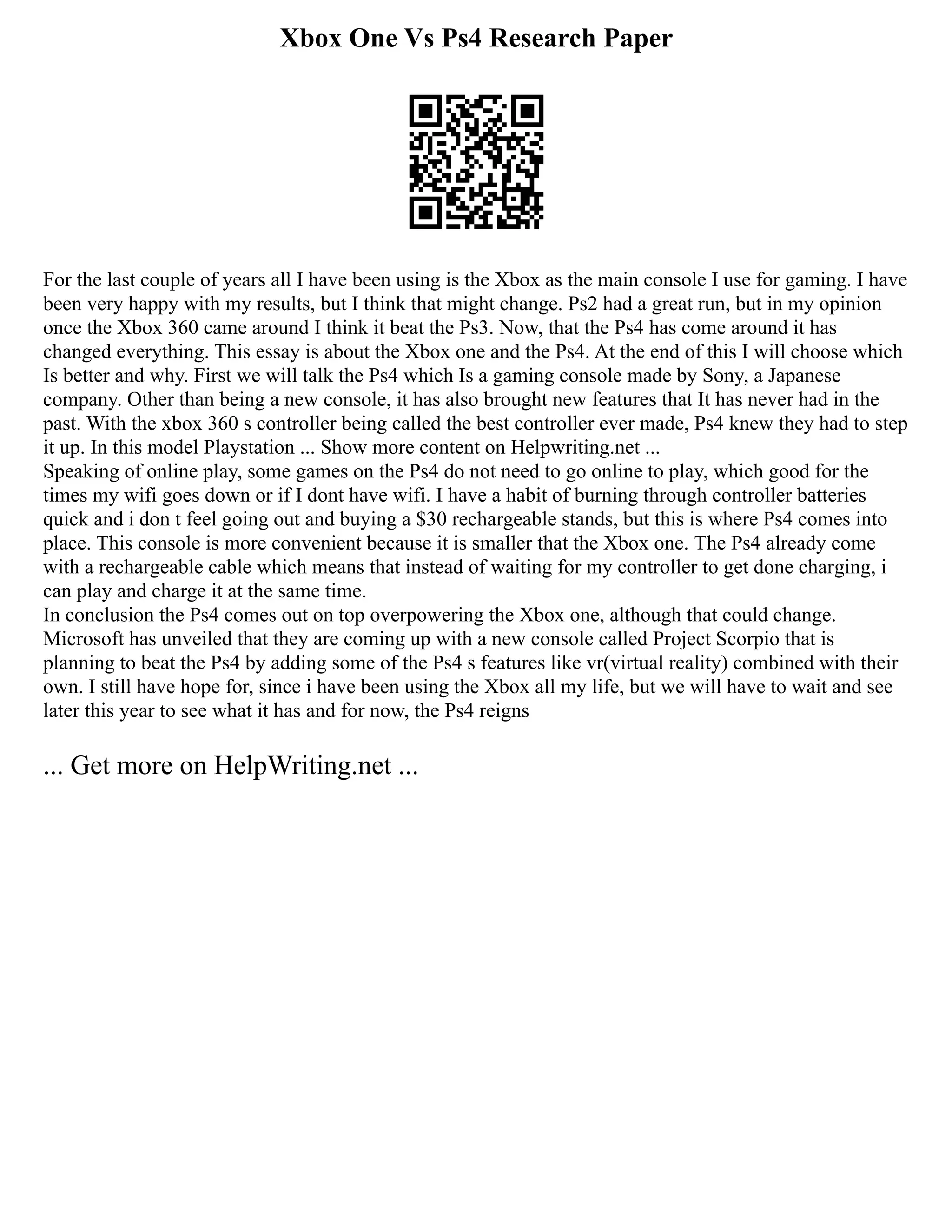 Xbox One Vs Ps4 Research Paper
For the last couple of years all I have been using is the Xbox as the main console I use for gaming. I have
been very happy with my results, but I think that might change. Ps2 had a great run, but in my opinion
once the Xbox 360 came around I think it beat the Ps3. Now, that the Ps4 has come around it has
changed everything. This essay is about the Xbox one and the Ps4. At the end of this I will choose which
Is better and why. First we will talk the Ps4 which Is a gaming console made by Sony, a Japanese
company. Other than being a new console, it has also brought new features that It has never had in the
past. With the xbox 360 s controller being called the best controller ever made, Ps4 knew they had to step
it up. In this model Playstation ... Show more content on Helpwriting.net ...
Speaking of online play, some games on the Ps4 do not need to go online to play, which good for the
times my wifi goes down or if I dont have wifi. I have a habit of burning through controller batteries
quick and i don t feel going out and buying a $30 rechargeable stands, but this is where Ps4 comes into
place. This console is more convenient because it is smaller that the Xbox one. The Ps4 already come
with a rechargeable cable which means that instead of waiting for my controller to get done charging, i
can play and charge it at the same time.
In conclusion the Ps4 comes out on top overpowering the Xbox one, although that could change.
Microsoft has unveiled that they are coming up with a new console called Project Scorpio that is
planning to beat the Ps4 by adding some of the Ps4 s features like vr(virtual reality) combined with their
own. I still have hope for, since i have been using the Xbox all my life, but we will have to wait and see
later this year to see what it has and for now, the Ps4 reigns
... Get more on HelpWriting.net ...
 