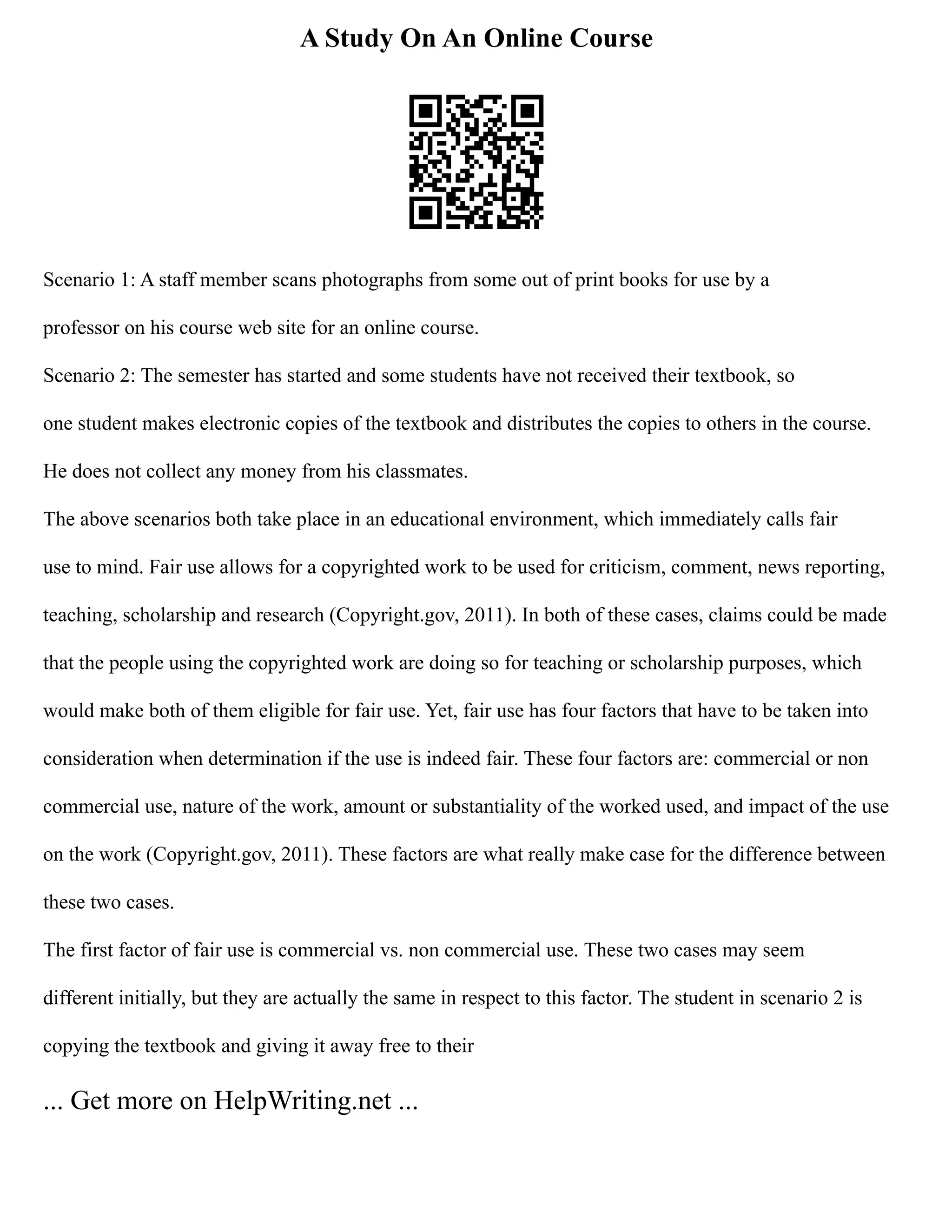 A Study On An Online Course
Scenario 1: A staff member scans photographs from some out of print books for use by a
professor on his course web site for an online course.
Scenario 2: The semester has started and some students have not received their textbook, so
one student makes electronic copies of the textbook and distributes the copies to others in the course.
He does not collect any money from his classmates.
The above scenarios both take place in an educational environment, which immediately calls fair
use to mind. Fair use allows for a copyrighted work to be used for criticism, comment, news reporting,
teaching, scholarship and research (Copyright.gov, 2011). In both of these cases, claims could be made
that the people using the copyrighted work are doing so for teaching or scholarship purposes, which
would make both of them eligible for fair use. Yet, fair use has four factors that have to be taken into
consideration when determination if the use is indeed fair. These four factors are: commercial or non
commercial use, nature of the work, amount or substantiality of the worked used, and impact of the use
on the work (Copyright.gov, 2011). These factors are what really make case for the difference between
these two cases.
The first factor of fair use is commercial vs. non commercial use. These two cases may seem
different initially, but they are actually the same in respect to this factor. The student in scenario 2 is
copying the textbook and giving it away free to their
... Get more on HelpWriting.net ...
 