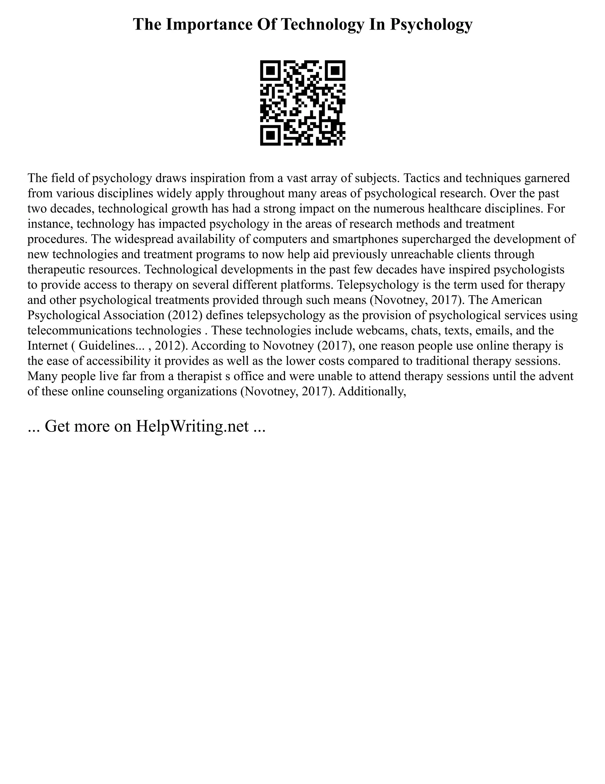 The Importance Of Technology In Psychology
The field of psychology draws inspiration from a vast array of subjects. Tactics and techniques garnered
from various disciplines widely apply throughout many areas of psychological research. Over the past
two decades, technological growth has had a strong impact on the numerous healthcare disciplines. For
instance, technology has impacted psychology in the areas of research methods and treatment
procedures. The widespread availability of computers and smartphones supercharged the development of
new technologies and treatment programs to now help aid previously unreachable clients through
therapeutic resources. Technological developments in the past few decades have inspired psychologists
to provide access to therapy on several different platforms. Telepsychology is the term used for therapy
and other psychological treatments provided through such means (Novotney, 2017). The American
Psychological Association (2012) defines telepsychology as the provision of psychological services using
telecommunications technologies . These technologies include webcams, chats, texts, emails, and the
Internet ( Guidelines... , 2012). According to Novotney (2017), one reason people use online therapy is
the ease of accessibility it provides as well as the lower costs compared to traditional therapy sessions.
Many people live far from a therapist s office and were unable to attend therapy sessions until the advent
of these online counseling organizations (Novotney, 2017). Additionally,
... Get more on HelpWriting.net ...
 
