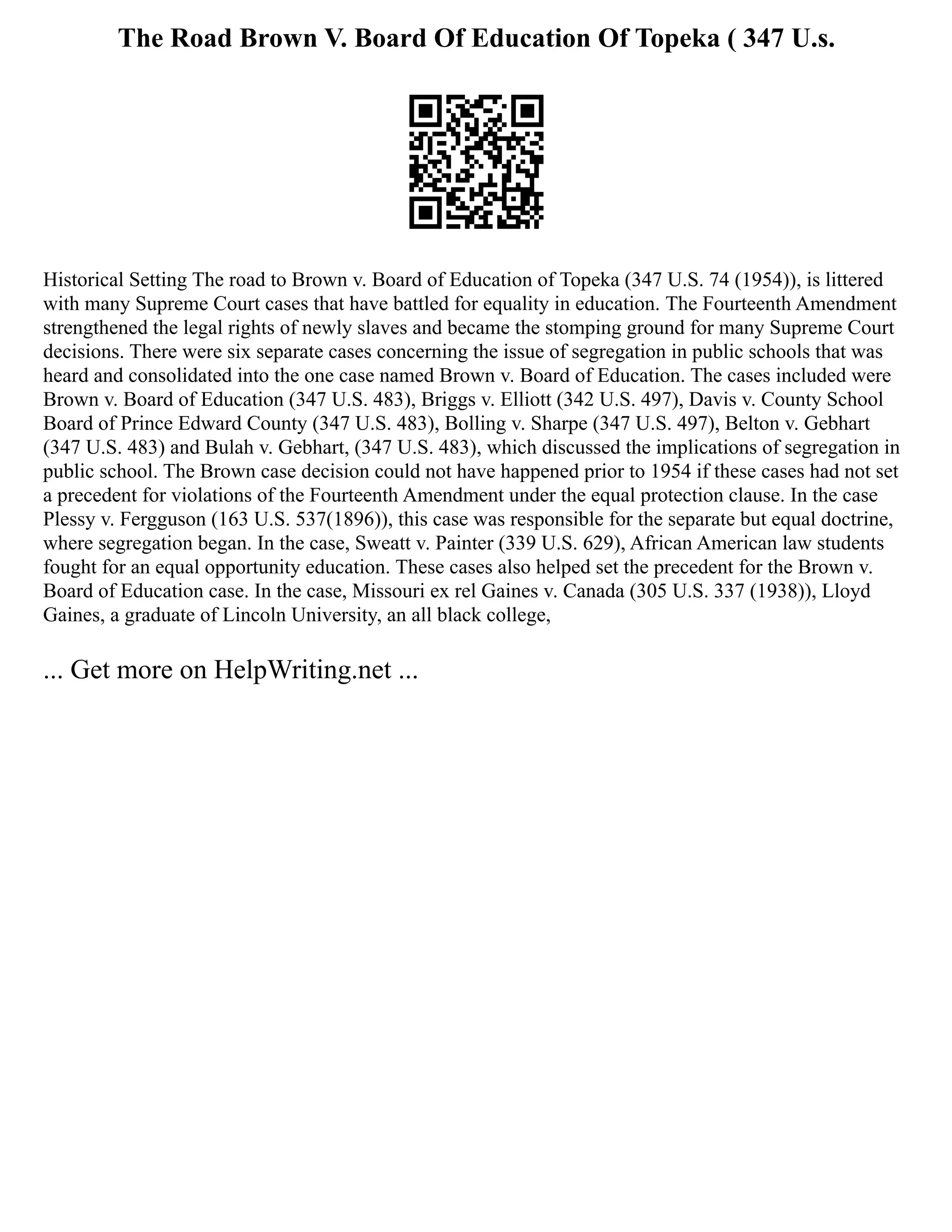 The Road Brown V. Board Of Education Of Topeka ( 347 U.s.
Historical Setting The road to Brown v. Board of Education of Topeka (347 U.S. 74 (1954)), is littered
with many Supreme Court cases that have battled for equality in education. The Fourteenth Amendment
strengthened the legal rights of newly slaves and became the stomping ground for many Supreme Court
decisions. There were six separate cases concerning the issue of segregation in public schools that was
heard and consolidated into the one case named Brown v. Board of Education. The cases included were
Brown v. Board of Education (347 U.S. 483), Briggs v. Elliott (342 U.S. 497), Davis v. County School
Board of Prince Edward County (347 U.S. 483), Bolling v. Sharpe (347 U.S. 497), Belton v. Gebhart
(347 U.S. 483) and Bulah v. Gebhart, (347 U.S. 483), which discussed the implications of segregation in
public school. The Brown case decision could not have happened prior to 1954 if these cases had not set
a precedent for violations of the Fourteenth Amendment under the equal protection clause. In the case
Plessy v. Fergguson (163 U.S. 537(1896)), this case was responsible for the separate but equal doctrine,
where segregation began. In the case, Sweatt v. Painter (339 U.S. 629), African American law students
fought for an equal opportunity education. These cases also helped set the precedent for the Brown v.
Board of Education case. In the case, Missouri ex rel Gaines v. Canada (305 U.S. 337 (1938)), Lloyd
Gaines, a graduate of Lincoln University, an all black college,
... Get more on HelpWriting.net ...
 