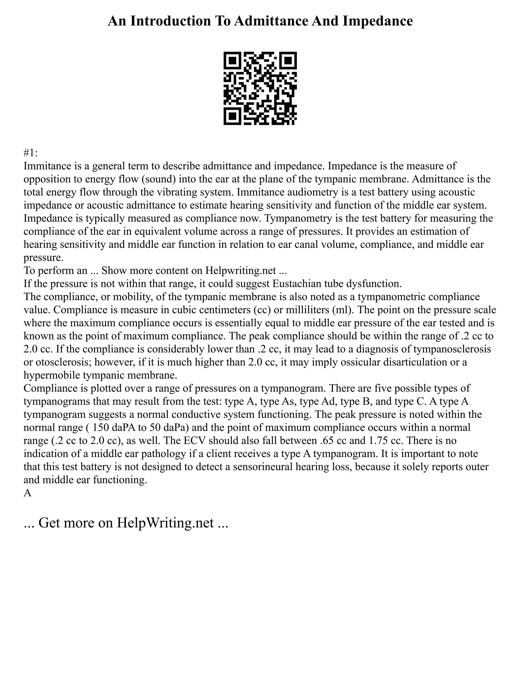 An Introduction To Admittance And Impedance
#1:
Immitance is a general term to describe admittance and impedance. Impedance is the measure of
opposition to energy flow (sound) into the ear at the plane of the tympanic membrane. Admittance is the
total energy flow through the vibrating system. Immitance audiometry is a test battery using acoustic
impedance or acoustic admittance to estimate hearing sensitivity and function of the middle ear system.
Impedance is typically measured as compliance now. Tympanometry is the test battery for measuring the
compliance of the ear in equivalent volume across a range of pressures. It provides an estimation of
hearing sensitivity and middle ear function in relation to ear canal volume, compliance, and middle ear
pressure.
To perform an ... Show more content on Helpwriting.net ...
If the pressure is not within that range, it could suggest Eustachian tube dysfunction.
The compliance, or mobility, of the tympanic membrane is also noted as a tympanometric compliance
value. Compliance is measure in cubic centimeters (cc) or milliliters (ml). The point on the pressure scale
where the maximum compliance occurs is essentially equal to middle ear pressure of the ear tested and is
known as the point of maximum compliance. The peak compliance should be within the range of .2 cc to
2.0 cc. If the compliance is considerably lower than .2 cc, it may lead to a diagnosis of tympanosclerosis
or otosclerosis; however, if it is much higher than 2.0 cc, it may imply ossicular disarticulation or a
hypermobile tympanic membrane.
Compliance is plotted over a range of pressures on a tympanogram. There are five possible types of
tympanograms that may result from the test: type A, type As, type Ad, type B, and type C. A type A
tympanogram suggests a normal conductive system functioning. The peak pressure is noted within the
normal range ( 150 daPA to 50 daPa) and the point of maximum compliance occurs within a normal
range (.2 cc to 2.0 cc), as well. The ECV should also fall between .65 cc and 1.75 cc. There is no
indication of a middle ear pathology if a client receives a type A tympanogram. It is important to note
that this test battery is not designed to detect a sensorineural hearing loss, because it solely reports outer
and middle ear functioning.
A
... Get more on HelpWriting.net ...
 