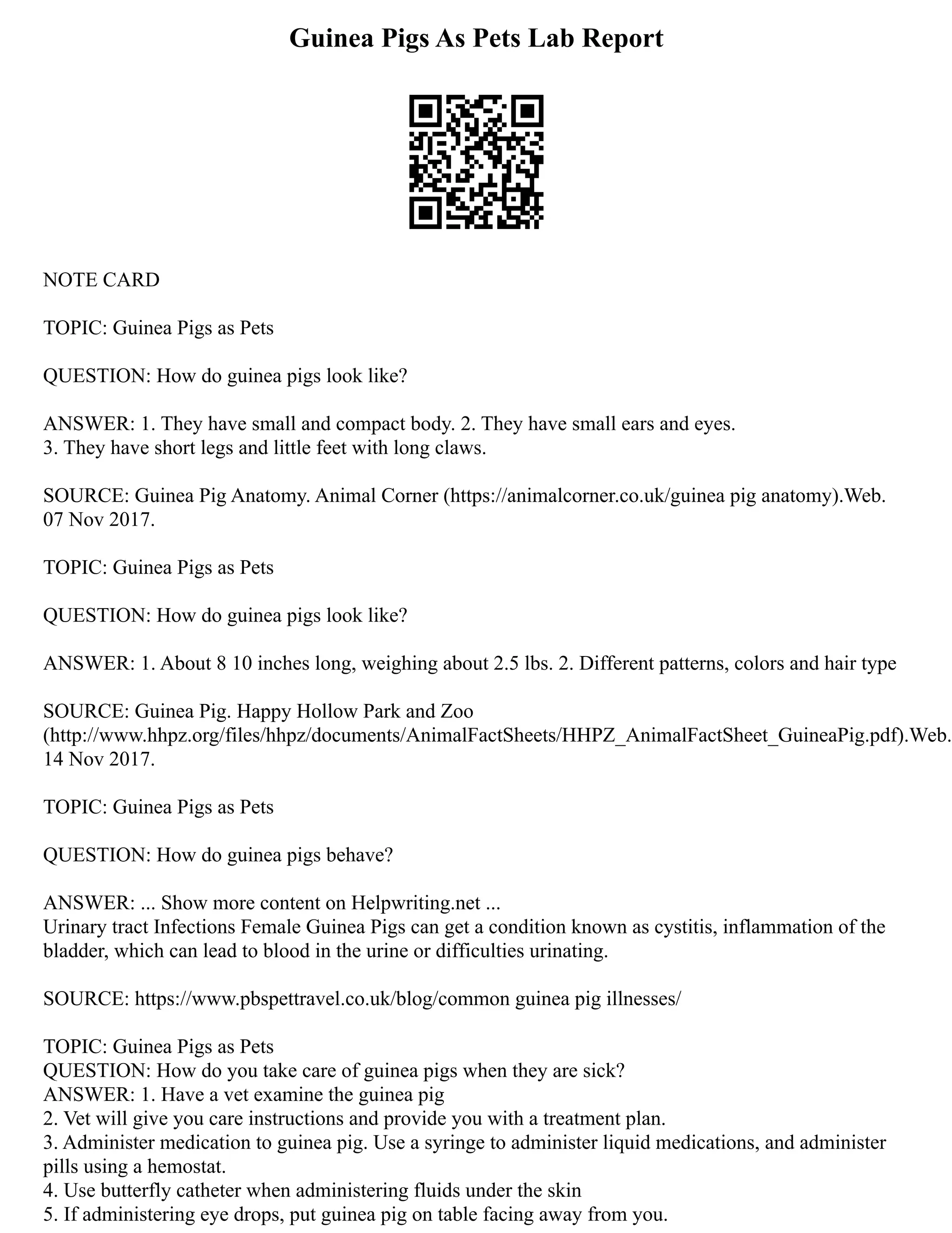 Guinea Pigs As Pets Lab Report
NOTE CARD
TOPIC: Guinea Pigs as Pets
QUESTION: How do guinea pigs look like?
ANSWER: 1. They have small and compact body. 2. They have small ears and eyes.
3. They have short legs and little feet with long claws.
SOURCE: Guinea Pig Anatomy. Animal Corner (https://animalcorner.co.uk/guinea pig anatomy).Web.
07 Nov 2017.
TOPIC: Guinea Pigs as Pets
QUESTION: How do guinea pigs look like?
ANSWER: 1. About 8 10 inches long, weighing about 2.5 lbs. 2. Different patterns, colors and hair type
SOURCE: Guinea Pig. Happy Hollow Park and Zoo
(http://www.hhpz.org/files/hhpz/documents/AnimalFactSheets/HHPZ_AnimalFactSheet_GuineaPig.pdf).Web.
14 Nov 2017.
TOPIC: Guinea Pigs as Pets
QUESTION: How do guinea pigs behave?
ANSWER: ... Show more content on Helpwriting.net ...
Urinary tract Infections Female Guinea Pigs can get a condition known as cystitis, inflammation of the
bladder, which can lead to blood in the urine or difficulties urinating.
SOURCE: https://www.pbspettravel.co.uk/blog/common guinea pig illnesses/
TOPIC: Guinea Pigs as Pets
QUESTION: How do you take care of guinea pigs when they are sick?
ANSWER: 1. Have a vet examine the guinea pig
2. Vet will give you care instructions and provide you with a treatment plan.
3. Administer medication to guinea pig. Use a syringe to administer liquid medications, and administer
pills using a hemostat.
4. Use butterfly catheter when administering fluids under the skin
5. If administering eye drops, put guinea pig on table facing away from you.
 