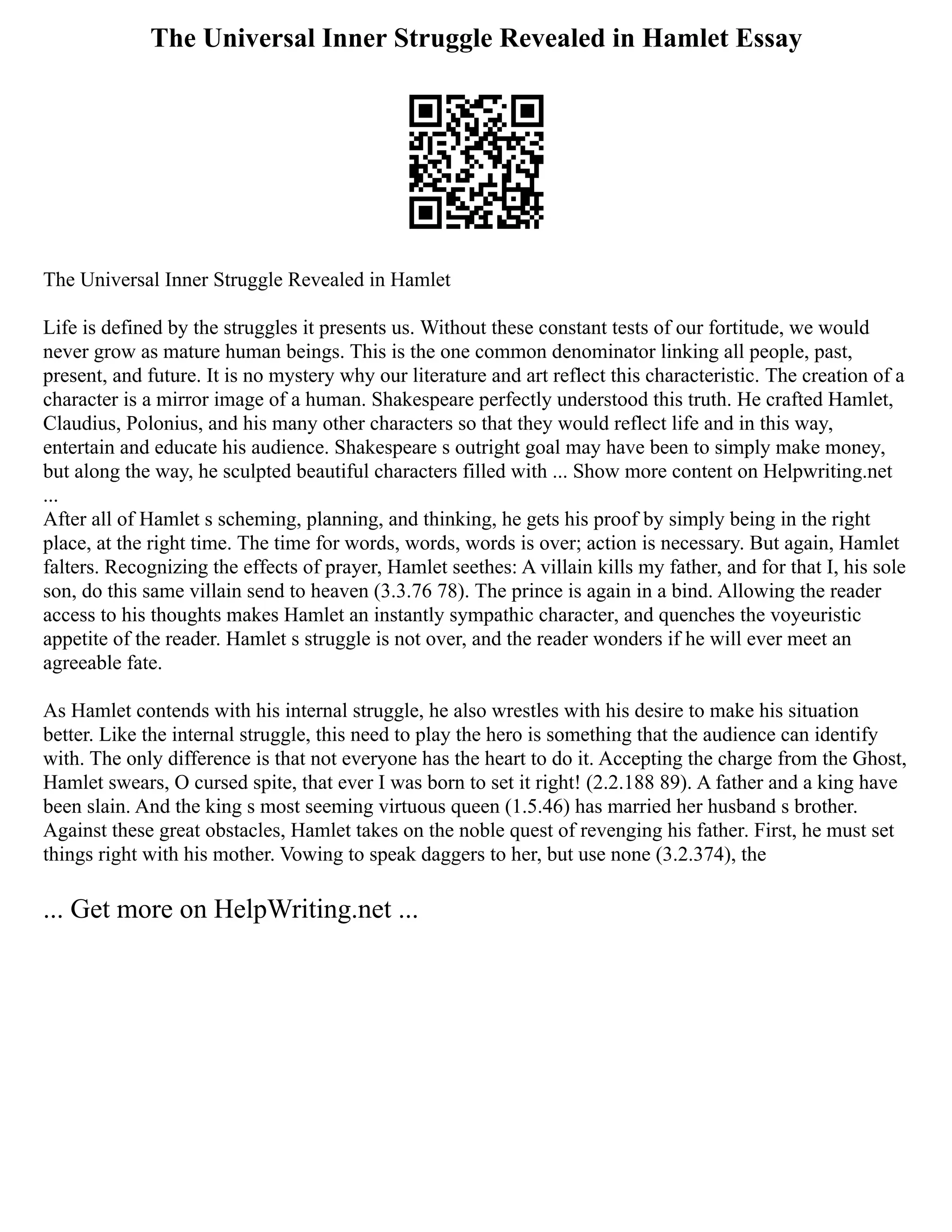 The Universal Inner Struggle Revealed in Hamlet Essay
The Universal Inner Struggle Revealed in Hamlet
Life is defined by the struggles it presents us. Without these constant tests of our fortitude, we would
never grow as mature human beings. This is the one common denominator linking all people, past,
present, and future. It is no mystery why our literature and art reflect this characteristic. The creation of a
character is a mirror image of a human. Shakespeare perfectly understood this truth. He crafted Hamlet,
Claudius, Polonius, and his many other characters so that they would reflect life and in this way,
entertain and educate his audience. Shakespeare s outright goal may have been to simply make money,
but along the way, he sculpted beautiful characters filled with ... Show more content on Helpwriting.net
...
After all of Hamlet s scheming, planning, and thinking, he gets his proof by simply being in the right
place, at the right time. The time for words, words, words is over; action is necessary. But again, Hamlet
falters. Recognizing the effects of prayer, Hamlet seethes: A villain kills my father, and for that I, his sole
son, do this same villain send to heaven (3.3.76 78). The prince is again in a bind. Allowing the reader
access to his thoughts makes Hamlet an instantly sympathic character, and quenches the voyeuristic
appetite of the reader. Hamlet s struggle is not over, and the reader wonders if he will ever meet an
agreeable fate.
As Hamlet contends with his internal struggle, he also wrestles with his desire to make his situation
better. Like the internal struggle, this need to play the hero is something that the audience can identify
with. The only difference is that not everyone has the heart to do it. Accepting the charge from the Ghost,
Hamlet swears, O cursed spite, that ever I was born to set it right! (2.2.188 89). A father and a king have
been slain. And the king s most seeming virtuous queen (1.5.46) has married her husband s brother.
Against these great obstacles, Hamlet takes on the noble quest of revenging his father. First, he must set
things right with his mother. Vowing to speak daggers to her, but use none (3.2.374), the
... Get more on HelpWriting.net ...
 