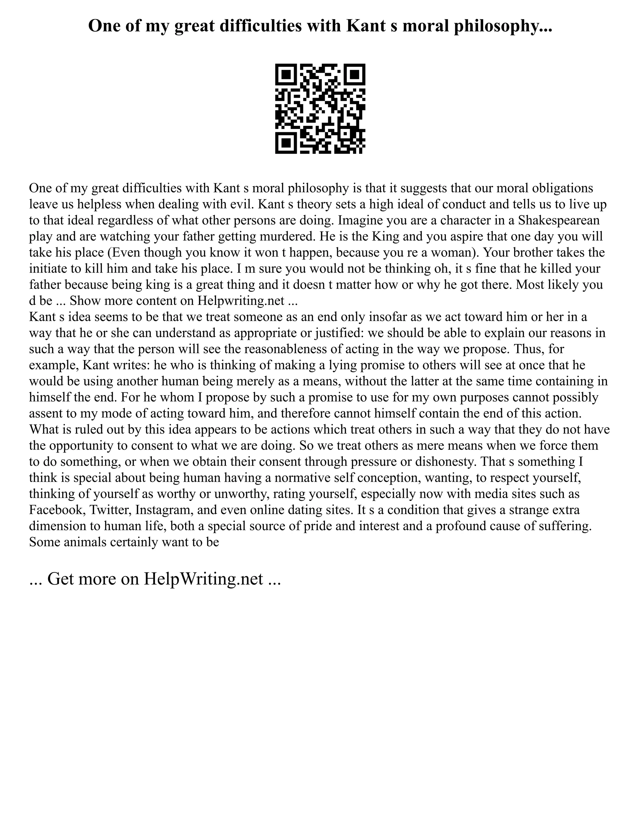 One of my great difficulties with Kant s moral philosophy...
One of my great difficulties with Kant s moral philosophy is that it suggests that our moral obligations
leave us helpless when dealing with evil. Kant s theory sets a high ideal of conduct and tells us to live up
to that ideal regardless of what other persons are doing. Imagine you are a character in a Shakespearean
play and are watching your father getting murdered. He is the King and you aspire that one day you will
take his place (Even though you know it won t happen, because you re a woman). Your brother takes the
initiate to kill him and take his place. I m sure you would not be thinking oh, it s fine that he killed your
father because being king is a great thing and it doesn t matter how or why he got there. Most likely you
d be ... Show more content on Helpwriting.net ...
Kant s idea seems to be that we treat someone as an end only insofar as we act toward him or her in a
way that he or she can understand as appropriate or justified: we should be able to explain our reasons in
such a way that the person will see the reasonableness of acting in the way we propose. Thus, for
example, Kant writes: he who is thinking of making a lying promise to others will see at once that he
would be using another human being merely as a means, without the latter at the same time containing in
himself the end. For he whom I propose by such a promise to use for my own purposes cannot possibly
assent to my mode of acting toward him, and therefore cannot himself contain the end of this action.
What is ruled out by this idea appears to be actions which treat others in such a way that they do not have
the opportunity to consent to what we are doing. So we treat others as mere means when we force them
to do something, or when we obtain their consent through pressure or dishonesty. That s something I
think is special about being human having a normative self conception, wanting, to respect yourself,
thinking of yourself as worthy or unworthy, rating yourself, especially now with media sites such as
Facebook, Twitter, Instagram, and even online dating sites. It s a condition that gives a strange extra
dimension to human life, both a special source of pride and interest and a profound cause of suffering.
Some animals certainly want to be
... Get more on HelpWriting.net ...
 