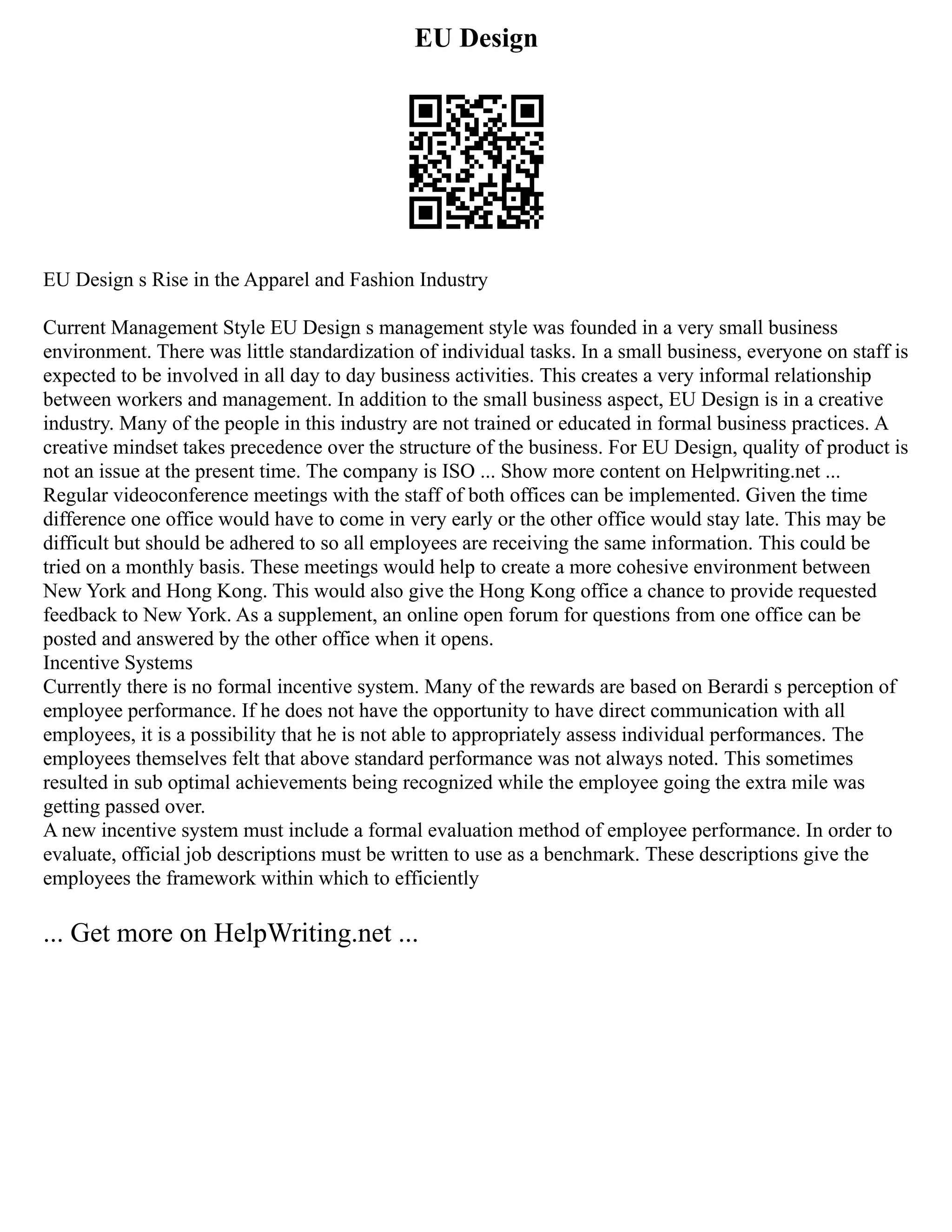 EU Design
EU Design s Rise in the Apparel and Fashion Industry
Current Management Style EU Design s management style was founded in a very small business
environment. There was little standardization of individual tasks. In a small business, everyone on staff is
expected to be involved in all day to day business activities. This creates a very informal relationship
between workers and management. In addition to the small business aspect, EU Design is in a creative
industry. Many of the people in this industry are not trained or educated in formal business practices. A
creative mindset takes precedence over the structure of the business. For EU Design, quality of product is
not an issue at the present time. The company is ISO ... Show more content on Helpwriting.net ...
Regular videoconference meetings with the staff of both offices can be implemented. Given the time
difference one office would have to come in very early or the other office would stay late. This may be
difficult but should be adhered to so all employees are receiving the same information. This could be
tried on a monthly basis. These meetings would help to create a more cohesive environment between
New York and Hong Kong. This would also give the Hong Kong office a chance to provide requested
feedback to New York. As a supplement, an online open forum for questions from one office can be
posted and answered by the other office when it opens.
Incentive Systems
Currently there is no formal incentive system. Many of the rewards are based on Berardi s perception of
employee performance. If he does not have the opportunity to have direct communication with all
employees, it is a possibility that he is not able to appropriately assess individual performances. The
employees themselves felt that above standard performance was not always noted. This sometimes
resulted in sub optimal achievements being recognized while the employee going the extra mile was
getting passed over.
A new incentive system must include a formal evaluation method of employee performance. In order to
evaluate, official job descriptions must be written to use as a benchmark. These descriptions give the
employees the framework within which to efficiently
... Get more on HelpWriting.net ...
 