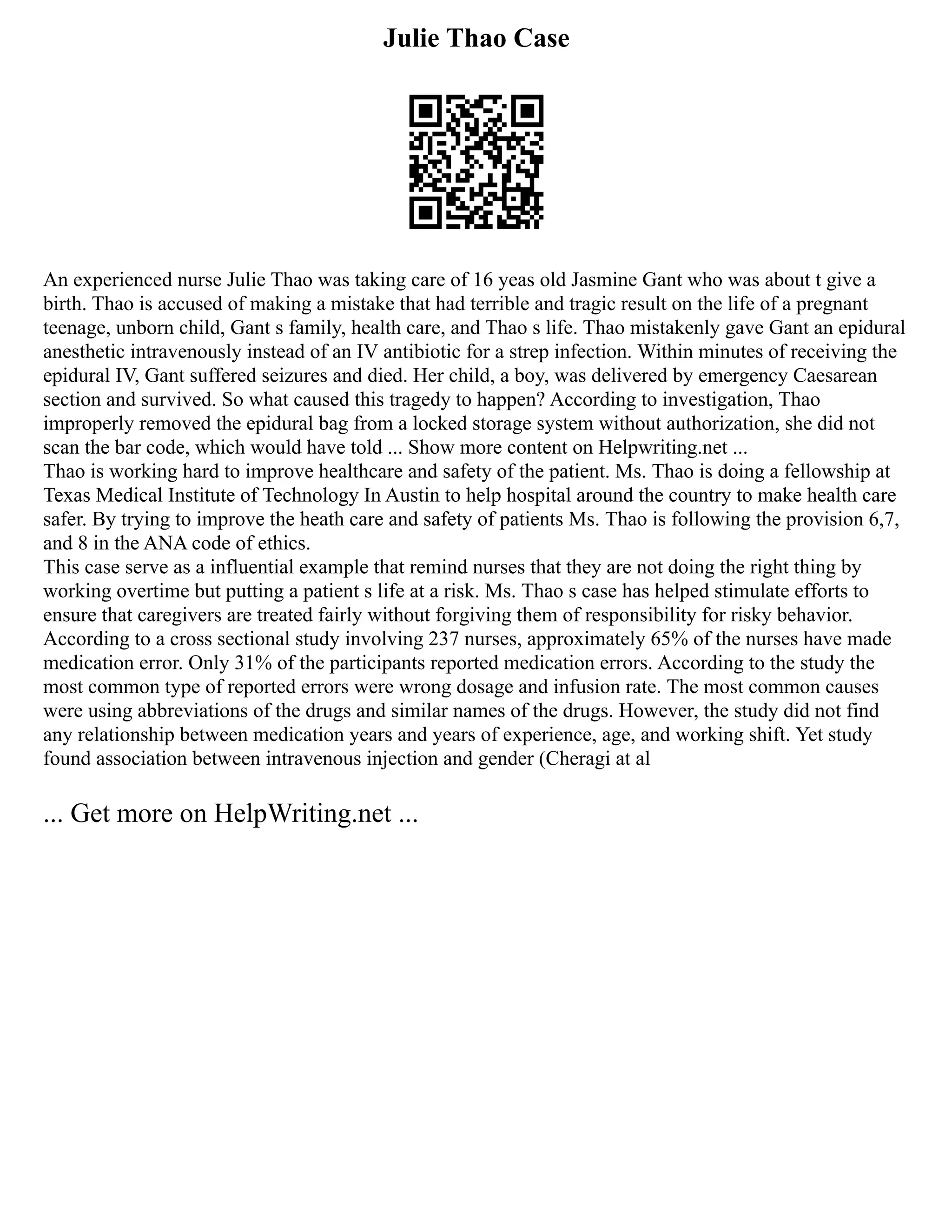 Julie Thao Case
An experienced nurse Julie Thao was taking care of 16 yeas old Jasmine Gant who was about t give a
birth. Thao is accused of making a mistake that had terrible and tragic result on the life of a pregnant
teenage, unborn child, Gant s family, health care, and Thao s life. Thao mistakenly gave Gant an epidural
anesthetic intravenously instead of an IV antibiotic for a strep infection. Within minutes of receiving the
epidural IV, Gant suffered seizures and died. Her child, a boy, was delivered by emergency Caesarean
section and survived. So what caused this tragedy to happen? According to investigation, Thao
improperly removed the epidural bag from a locked storage system without authorization, she did not
scan the bar code, which would have told ... Show more content on Helpwriting.net ...
Thao is working hard to improve healthcare and safety of the patient. Ms. Thao is doing a fellowship at
Texas Medical Institute of Technology In Austin to help hospital around the country to make health care
safer. By trying to improve the heath care and safety of patients Ms. Thao is following the provision 6,7,
and 8 in the ANA code of ethics.
This case serve as a influential example that remind nurses that they are not doing the right thing by
working overtime but putting a patient s life at a risk. Ms. Thao s case has helped stimulate efforts to
ensure that caregivers are treated fairly without forgiving them of responsibility for risky behavior.
According to a cross sectional study involving 237 nurses, approximately 65% of the nurses have made
medication error. Only 31% of the participants reported medication errors. According to the study the
most common type of reported errors were wrong dosage and infusion rate. The most common causes
were using abbreviations of the drugs and similar names of the drugs. However, the study did not find
any relationship between medication years and years of experience, age, and working shift. Yet study
found association between intravenous injection and gender (Cheragi at al
... Get more on HelpWriting.net ...
 