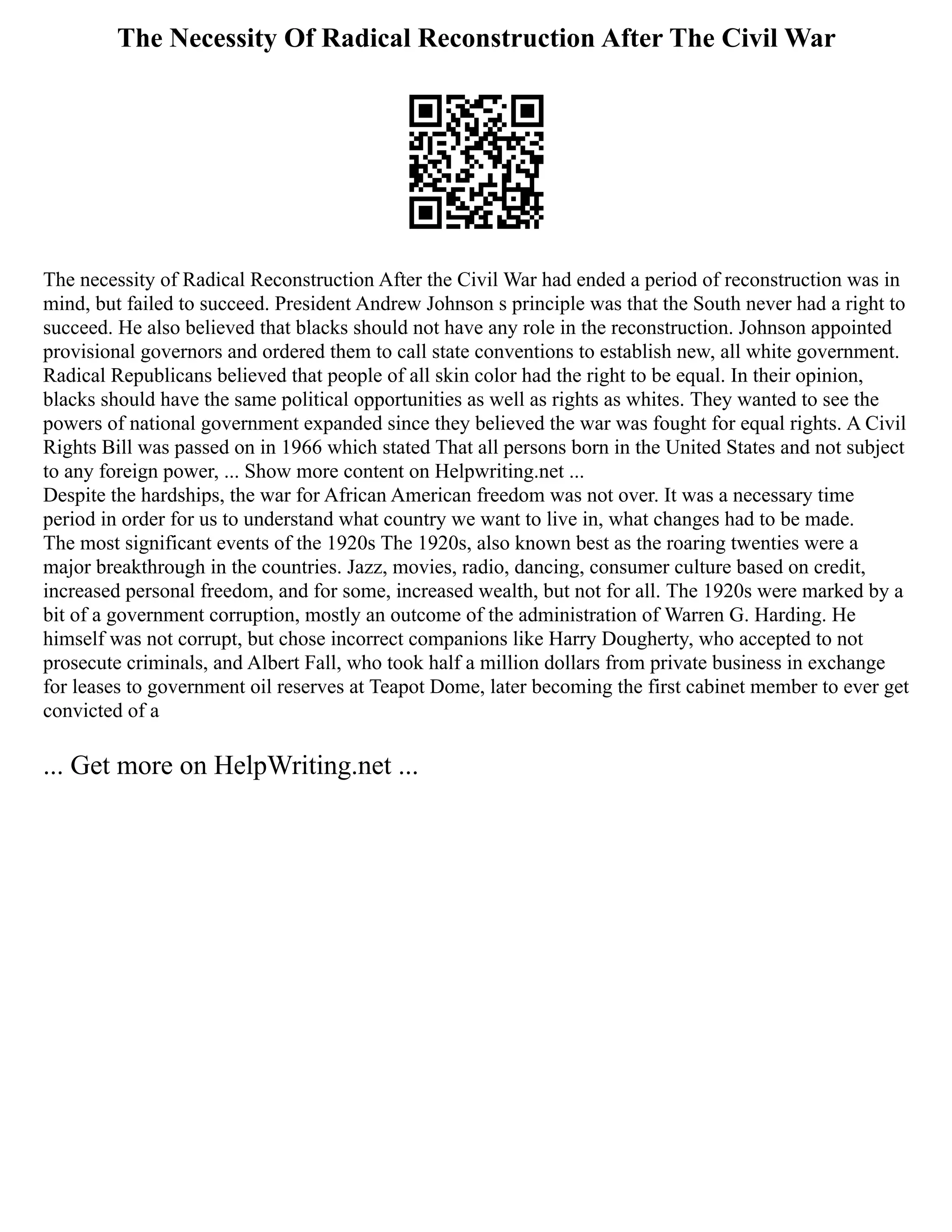 The Necessity Of Radical Reconstruction After The Civil War
The necessity of Radical Reconstruction After the Civil War had ended a period of reconstruction was in
mind, but failed to succeed. President Andrew Johnson s principle was that the South never had a right to
succeed. He also believed that blacks should not have any role in the reconstruction. Johnson appointed
provisional governors and ordered them to call state conventions to establish new, all white government.
Radical Republicans believed that people of all skin color had the right to be equal. In their opinion,
blacks should have the same political opportunities as well as rights as whites. They wanted to see the
powers of national government expanded since they believed the war was fought for equal rights. A Civil
Rights Bill was passed on in 1966 which stated That all persons born in the United States and not subject
to any foreign power, ... Show more content on Helpwriting.net ...
Despite the hardships, the war for African American freedom was not over. It was a necessary time
period in order for us to understand what country we want to live in, what changes had to be made.
The most significant events of the 1920s The 1920s, also known best as the roaring twenties were a
major breakthrough in the countries. Jazz, movies, radio, dancing, consumer culture based on credit,
increased personal freedom, and for some, increased wealth, but not for all. The 1920s were marked by a
bit of a government corruption, mostly an outcome of the administration of Warren G. Harding. He
himself was not corrupt, but chose incorrect companions like Harry Dougherty, who accepted to not
prosecute criminals, and Albert Fall, who took half a million dollars from private business in exchange
for leases to government oil reserves at Teapot Dome, later becoming the first cabinet member to ever get
convicted of a
... Get more on HelpWriting.net ...
 