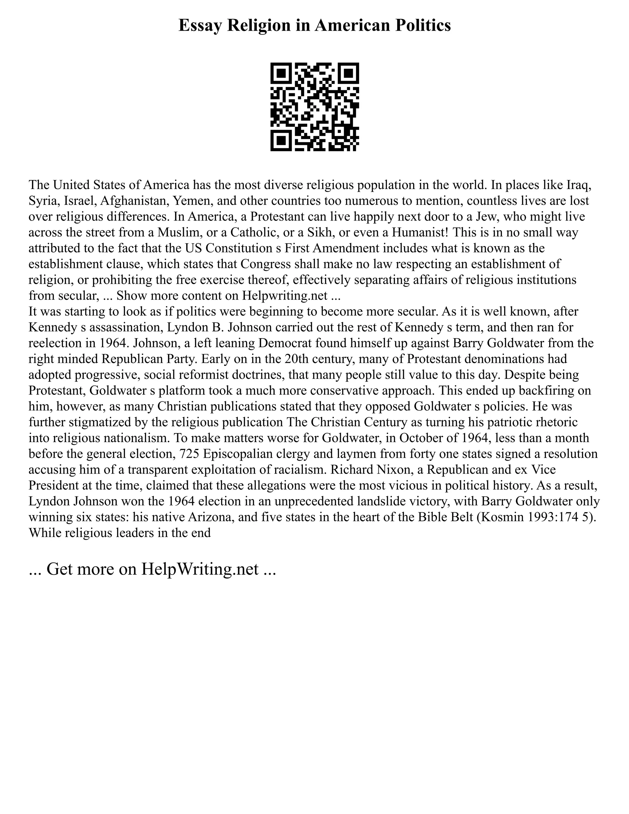 Essay Religion in American Politics
The United States of America has the most diverse religious population in the world. In places like Iraq,
Syria, Israel, Afghanistan, Yemen, and other countries too numerous to mention, countless lives are lost
over religious differences. In America, a Protestant can live happily next door to a Jew, who might live
across the street from a Muslim, or a Catholic, or a Sikh, or even a Humanist! This is in no small way
attributed to the fact that the US Constitution s First Amendment includes what is known as the
establishment clause, which states that Congress shall make no law respecting an establishment of
religion, or prohibiting the free exercise thereof, effectively separating affairs of religious institutions
from secular, ... Show more content on Helpwriting.net ...
It was starting to look as if politics were beginning to become more secular. As it is well known, after
Kennedy s assassination, Lyndon B. Johnson carried out the rest of Kennedy s term, and then ran for
reelection in 1964. Johnson, a left leaning Democrat found himself up against Barry Goldwater from the
right minded Republican Party. Early on in the 20th century, many of Protestant denominations had
adopted progressive, social reformist doctrines, that many people still value to this day. Despite being
Protestant, Goldwater s platform took a much more conservative approach. This ended up backfiring on
him, however, as many Christian publications stated that they opposed Goldwater s policies. He was
further stigmatized by the religious publication The Christian Century as turning his patriotic rhetoric
into religious nationalism. To make matters worse for Goldwater, in October of 1964, less than a month
before the general election, 725 Episcopalian clergy and laymen from forty one states signed a resolution
accusing him of a transparent exploitation of racialism. Richard Nixon, a Republican and ex Vice
President at the time, claimed that these allegations were the most vicious in political history. As a result,
Lyndon Johnson won the 1964 election in an unprecedented landslide victory, with Barry Goldwater only
winning six states: his native Arizona, and five states in the heart of the Bible Belt (Kosmin 1993:174 5).
While religious leaders in the end
... Get more on HelpWriting.net ...
 