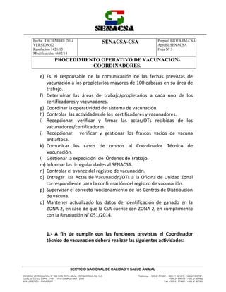 Fecha: DICIEMBRE 2014
VERSION:02
Resolución 1421/13
Modificación: 4692/14
SENACSA-CSA Preparó:BIOFARM-CSA
Aprobó:SENACSA
Hoja Nº 3
PROCEDIMIENTO OPERATIVO DE VACUNACION-
COORDINADORES.
CIENCIAS VETERINARIAS N° 265 CASI RUTA MCAL. ESTIGARRIBIA KM 10,5
Casilla de Correo: CAPY – 1101 – 1110 CAMPUS UNA - 2169
SAN LORENZO – PARAGUAY
Teléfonos: + 595 21 574501 / +595 21 501374 / +595 21 505727 /
+595 21 576435 / +595 21 507862
Fax: +595 21 574501 / +595 21 507863
SERVICIO NACIONAL DE CALIDAD Y SALUD ANIMAL
e) Es el responsable de la comunicación de las fechas previstas de
vacunación a los propietarios mayores de 100 cabezas en su área de
trabajo.
f) Determinar las áreas de trabajo/propietarios a cada uno de los
certificadores y vacunadores.
g) Coordinar la operatividad del sistema de vacunación.
h) Controlar las actividades de los certificadores y vacunadores.
i) Recepcionar, verificar y firmar las actas/OTs recibidas de los
vacunadores/certificadores.
j) Recepcionar, verificar y gestionar los frascos vacíos de vacuna
antiaftosa.
k) Comunicar los casos de omisos al Coordinador Técnico de
Vacunación.
l) Gestionar la expedición de Órdenes de Trabajo.
m) Informar las irregularidades al SENACSA.
n) Controlar el avance del registro de vacunación.
o) Entregar las Actas de Vacunación/OTs a la Oficina de Unidad Zonal
correspondiente para la confirmación del registro de vacunación.
p) Supervisar el correcto funcionamiento de los Centros de Distribución
de vacuna.
q) Mantener actualizado los datos de Identificación de ganado en la
ZONA 2, en caso de que la CSA cuente con ZONA 2, en cumplimiento
con la Resolución N° 051/2014.
1.- A fin de cumplir con las funciones previstas el Coordinador
técnico de vacunación deberá realizar las siguientes actividades:
 