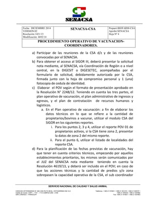Fecha: DICIEMBRE 2014
VERSION:02
Resolución 1421/13
Modificación: 4692/14
SENACSA-CSA Preparó:BIOFARM-CSA
Aprobó:SENACSA
Hoja Nº 4
PROCEDIMIENTO OPERATIVO DE VACUNACION-
COORDINADORES.
CIENCIAS VETERINARIAS N° 265 CASI RUTA MCAL. ESTIGARRIBIA KM 10,5
Casilla de Correo: CAPY – 1101 – 1110 CAMPUS UNA - 2169
SAN LORENZO – PARAGUAY
Teléfonos: + 595 21 574501 / +595 21 501374 / +595 21 505727 /
+595 21 576435 / +595 21 507862
Fax: +595 21 574501 / +595 21 507863
SERVICIO NACIONAL DE CALIDAD Y SALUD ANIMAL
a) Participar de las reuniones de la CSA d/z y de las reuniones
convocadas por el SENACSA.
b) Para obtener el acceso al SIGOR III, deberá presentar la solicitud
nota mediante, al SENACSA, vía Coordinación de Región o a nivel
central, en la DIGESIT o DIGESETEC, acompañadas por el
formulario de solicitud, debidamente autorizada por la CSA,
firmada junto con la hoja de compromiso personal y 1 (una)
fotocopia de cedula de identidad.
c) Elaborar el POV según el formato de presentación aprobado en
la Resolución N° 2248/12. Teniendo en cuenta las tres partes, el
plan operativo de vacunación, el plan administrativo de ingresos y
egresos, y el plan de contratación de recursos humanos y
logísticos.
a. En el Plan operativo de vacunación: a fin de elaborar los
datos técnicos en lo que se refiere a la cantidad de
propietarios/bovinos a vacunar, utilizar el modulo CSA del
SIGOR en los siguientes reportes.
i. Para los puntos 2, 3 y 4, utilizar el reporte POV 01 de
propietarios activos, si la CSA tiene zona 2, presentar
la datos de zona 2 del mismo reporte.
ii. Para el punto 6, utilizar el listado de localidades del
reporte CSA.
d) Para la planificación de las fechas previstas de vacunación, hay
que tener en cuenta criterios técnicos, empezando por aquellos
establecimientos prioritarios, los mismos serán comunicados por
el JUZ del SENACSA nota mediante teniendo en cuenta la
Resolución 4619/13, y deberá ser incluido en el POV; en caso de
que las acciones técnicas y la cantidad de predios y/o zona
sobrepasen la capacidad operativa de la CSA, el sub coordinador
 