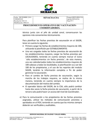 Fecha: DICIEMBRE 2014
VERSION:02
Resolución 1421/13
Modificación: 4692/14
SENACSA-CSA Preparó:BIOFARM-CSA
Aprobó:SENACSA
Hoja Nº 5
PROCEDIMIENTO OPERATIVO DE VACUNACION-
COORDINADORES.
CIENCIAS VETERINARIAS N° 265 CASI RUTA MCAL. ESTIGARRIBIA KM 10,5
Casilla de Correo: CAPY – 1101 – 1110 CAMPUS UNA - 2169
SAN LORENZO – PARAGUAY
Teléfonos: + 595 21 574501 / +595 21 501374 / +595 21 505727 /
+595 21 576435 / +595 21 507862
Fax: +595 21 574501 / +595 21 507863
SERVICIO NACIONAL DE CALIDAD Y SALUD ANIMAL
técnico junto con el jefe de unidad zonal, consensuaran las
opciones más convenientes técnicamente.
Para planificar las Fechas previstas de vacunación en el SIGOR,
tener en cuenta lo siguiente:
 Primero cargar las fechas de establecimientos mayores de 100,
utilizando la planifición por ESTABLECIMIENTO.
 Una vez cargadas todas las fechas previstas de vacunación de
los establecimientos mayores, cargar las fechas previstas por
LOCALIDADES, teniendo en cuenta siempre marcar el ícono
¨sólo establecimientos sin fecha prevista¨; de esta manera,
una vez calendarizados todos los establecimientos mayores de
100 cabezas y todas las localidades, la planificación va a ser del
100 de los propietarios, y el uso de los reportes del modulo
SIGOR, tendrán la información completa a fin de poder
gerenciar la vacunación.
 Para el cambio de fecha prevista de vacunación, según la
marcha de los trabajos requiera, se realiza de la misma
manera, teniendo en cuenta siempre la importancia de la
documentación del motivo del cambio.
 El operador básico del SIGOR, de la CSA, sólo podrá cambiar
hasta dos veces la fecha prevista de vacunación, a partir de la
tercera solo podrá hacer un acceso del nivel de Coordinador.
e) Para la comunicación a los propietarios de las fechas previstas
asignadas, utilizar los métodos de comunicación previstos y
aprobados en el POV, teniendo en cuenta que los mismos siempre
deberán ser verificables y auditables.
 