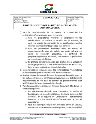 Fecha: DICIEMBRE 2014
VERSION:02
Resolución 1421/13
Modificación: 4692/14
SENACSA-CSA Preparó:BIOFARM-CSA
Aprobó:SENACSA
Hoja Nº 6
PROCEDIMIENTO OPERATIVO DE VACUNACION-
COORDINADORES.
CIENCIAS VETERINARIAS N° 265 CASI RUTA MCAL. ESTIGARRIBIA KM 10,5
Casilla de Correo: CAPY – 1101 – 1110 CAMPUS UNA - 2169
SAN LORENZO – PARAGUAY
Teléfonos: + 595 21 574501 / +595 21 501374 / +595 21 505727 /
+595 21 576435 / +595 21 507862
Fax: +595 21 574501 / +595 21 507863
SERVICIO NACIONAL DE CALIDAD Y SALUD ANIMAL
f) Para la determinación de las aéreas de trabajo de los
certificadores/vacunadores tener en cuenta:
a. Para los propietarios mayores: la asignación de los
certificadores se prefiere la rotación de los mismos, es
decir, no repetir la asignación de los certificadores en los
mismos establecimientos período tras período.
b. Para los propietarios menores: tener en cuenta el
conocimiento del área de trabajo por parte del V.A, así
como la extensión geográfica, la cantidad de
propietarios/bovinos a vacunar, sea acorde a la posibilidad
de cumplir con el objetivo.
c. Se prefiere para la vacunación por localidades, la utilización
de un grupo de VA, trabajando en conjunto en BRIGADAS,
bajo la supervisión de un líder de brigadas.
g) La comunicación constante con los certificadores /vacunadores
es fundamental para la coordinación de la vacunación.
h) Realizar visitas de control del cumplimiento de las actividades a
los subcoordinadores, certificadores/vacunadores, debidamente
documentadas en un acta de control de procedimientos (ver
ANEXO- Acta de Supervisión del Coordinador).
i) Para la recepción, verificación y firma de las Actas/ OTs, tener en
cuenta lo siguiente:
a. Los documentos deberán estar completos, sin tachas ni
borraduras, en caso de aclaración, la misma deberá estar
descripta en el espacio de Observación, debidamente
firmados por los certificadores/vacunadores, y por el
propietario.
b. Que esté acompañada por el Certificado oficial de vacuna,
con los datos correctamente consignados, y que la cantidad
 