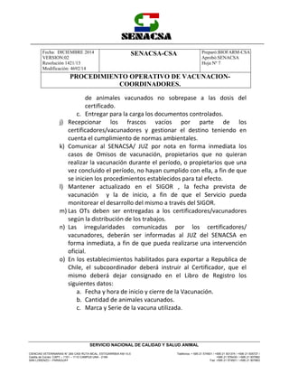Fecha: DICIEMBRE 2014
VERSION:02
Resolución 1421/13
Modificación: 4692/14
SENACSA-CSA Preparó:BIOFARM-CSA
Aprobó:SENACSA
Hoja Nº 7
PROCEDIMIENTO OPERATIVO DE VACUNACION-
COORDINADORES.
CIENCIAS VETERINARIAS N° 265 CASI RUTA MCAL. ESTIGARRIBIA KM 10,5
Casilla de Correo: CAPY – 1101 – 1110 CAMPUS UNA - 2169
SAN LORENZO – PARAGUAY
Teléfonos: + 595 21 574501 / +595 21 501374 / +595 21 505727 /
+595 21 576435 / +595 21 507862
Fax: +595 21 574501 / +595 21 507863
SERVICIO NACIONAL DE CALIDAD Y SALUD ANIMAL
de animales vacunados no sobrepase a las dosis del
certificado.
c. Entregar para la carga los documentos controlados.
j) Recepcionar los frascos vacíos por parte de los
certificadores/vacunadores y gestionar el destino teniendo en
cuenta el cumplimiento de normas ambientales.
k) Comunicar al SENACSA/ JUZ por nota en forma inmediata los
casos de Omisos de vacunación, propietarios que no quieran
realizar la vacunación durante el período, o propietarios que una
vez concluido el período, no hayan cumplido con ella, a fin de que
se inicien los procedimientos establecidos para tal efecto.
l) Mantener actualizado en el SIGOR , la fecha prevista de
vacunación y la de inicio, a fin de que el Servicio pueda
monitorear el desarrollo del mismo a través del SIGOR.
m) Las OTs deben ser entregadas a los certificadores/vacunadores
según la distribución de los trabajos.
n) Las irregularidades comunicadas por los certificadores/
vacunadores, deberán ser informadas al JUZ del SENACSA en
forma inmediata, a fin de que pueda realizarse una intervención
oficial.
o) En los establecimientos habilitados para exportar a Republica de
Chile, el subcoordinador deberá instruir al Certificador, que el
mismo deberá dejar consignado en el Libro de Registro los
siguientes datos:
a. Fecha y hora de inicio y cierre de la Vacunación.
b. Cantidad de animales vacunados.
c. Marca y Serie de la vacuna utilizada.
 