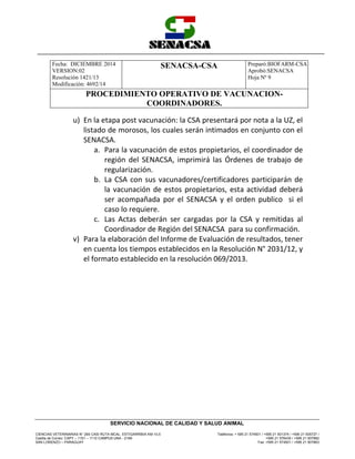 Fecha: DICIEMBRE 2014
VERSION:02
Resolución 1421/13
Modificación: 4692/14
SENACSA-CSA Preparó:BIOFARM-CSA
Aprobó:SENACSA
Hoja Nº 9
PROCEDIMIENTO OPERATIVO DE VACUNACION-
COORDINADORES.
CIENCIAS VETERINARIAS N° 265 CASI RUTA MCAL. ESTIGARRIBIA KM 10,5
Casilla de Correo: CAPY – 1101 – 1110 CAMPUS UNA - 2169
SAN LORENZO – PARAGUAY
Teléfonos: + 595 21 574501 / +595 21 501374 / +595 21 505727 /
+595 21 576435 / +595 21 507862
Fax: +595 21 574501 / +595 21 507863
SERVICIO NACIONAL DE CALIDAD Y SALUD ANIMAL
u) En la etapa post vacunación: la CSA presentará por nota a la UZ, el
listado de morosos, los cuales serán intimados en conjunto con el
SENACSA.
a. Para la vacunación de estos propietarios, el coordinador de
región del SENACSA, imprimirá las Órdenes de trabajo de
regularización.
b. La CSA con sus vacunadores/certificadores participarán de
la vacunación de estos propietarios, esta actividad deberá
ser acompañada por el SENACSA y el orden publico si el
caso lo requiere.
c. Las Actas deberán ser cargadas por la CSA y remitidas al
Coordinador de Región del SENACSA para su confirmación.
v) Para la elaboración del Informe de Evaluación de resultados, tener
en cuenta los tiempos establecidos en la Resolución N° 2031/12, y
el formato establecido en la resolución 069/2013.
 