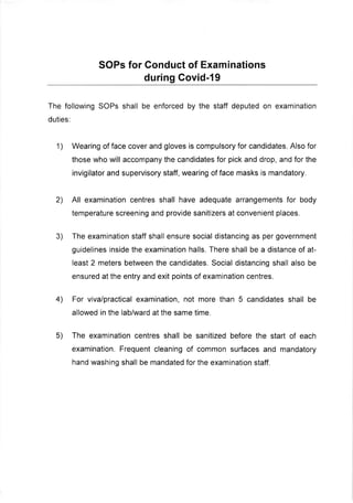 SOPs for Gonduct of Examinations
during Govid-19
The following SOPs shall be enforced by the staff deputed on examination
duties:
1) Wearing of face cover and gloves is compulsory for candidates. Also for
those who will accompany the candidates for pick and drop, and for the
invigilator and supervisory staff, wearing of face masks is mandatory.
2) All examination centres shall have adequate arrangements for body
temperature screening and provide sanitizers at convenient places.
3) The examination staff shall ensure social distancing as per government
guidelines inside the examination halls. There shall be a distance of at-
least 2 meters between the candidates. Social distancing shall also be
ensured at the entry and exit points of examination centres.
4) For viva/practical examination, not more than 5 candidates shall be
allowed in the lab/ward at the same time.
5) The examination centres shall be sanitized before the start of each
examination. Frequent cleaning of common surfaces and mandatory
hand waslring shall be mandated for the examination staff.
 
