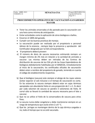 Fecha: ABRIL 2013
VERSION: 01
SENACSA-CSA Preparó:BIOFARM-CSA
Aprobó:SENACSA
Hoja Nº 3
PROCEDIMIENTO OPERATIVO DE VACUNACION-GANADEROS
MAYOR
 Tener los animales encerrados el día pactado para la vacunación con
una hora como mínimo de anticipación.
 Evitar actividades como la aplicación de otros biológicos o baños.
 Encerrar el 100% del ganado.
 Cumplir con las buenas practicas de manejo.
 La vacunación puede ser realizada por el propietario o personal
idóneo de la estancia , siempre bajo la presencia y aprobación del
Certificador designado por la CSA correspondiente.
 El propietario deberá proveer:
a) El número de dosis de vacuna necesarias estimando siempre un
margen mínimo de 2% más en relación a la cantidad de animales a
vacunar. Las mismas deben ser retiradas de los Centros de
distribución de vacunas de las CSA y/o de las Casas Expendedoras de
biológicos debidamente habilitadas por el SENACSA, inmediatamente
al inicio de la vacunación; los certificados oficiales de vacunación
deben estar a nombre del propietario de ganado, teniendo en cuenta
el código de establecimiento respectivo.
b) Que el biológico (vacuna) este siempre al abrigo de los rayos solares
(evitar exponer al sol) inclusive si el tiempo de vacunación es corto.
En las estancias la vacuna siempre deberá estar en cajas térmicas
apropiadas con abundante hielo en una proporción de 3 a 1. Es decir
por cada volumen de vacuna se pondrá 3 volúmenes de hielo. Al
corral sólo se llevará la cantidad de vacuna necesaria para el lote a
vacunar.
c) Que no se utilice el hielo de la conservadora de vacuna para otros
fines.
d) La vacuna nunca debe congelarse y debe mantenerse siempre en un
rango de temperatura que oscila entre 2 a 8 ° C.
e) Que las jeringas se mantengan dentro de la caja térmica cargadas o
no, todo el tiempo que no se esté vacunado.
 