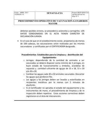 Fecha: ABRIL 2013
VERSION: 01
SENACSA-CSA Preparó:BIOFARM-CSA
Aprobó:SENACSA
Hoja Nº 5
PROCEDIMIENTO OPERATIVO DE VACUNACION-GANADEROS
MAYOR
detectar posibles errores, se procederá a aclararlos y corregirlos. LOS
DATOS CONSIGNADOS EN EL ACTA TIENEN CARÁCTER DE
DECLARACIÓN JURADA.
 En el caso de que en el establecimiento exista propietarios de menos
de 100 cabezas, las vacunaciones serán realizadas por los mismos
vacunadores y certificadas por el CERTIFICADOR designado.
Procedimientos Establecidos para la Limpieza y desinfección del
Equipamiento:
o Jeringas: dependiendo de la cantidad de animales a ser
vacunados se deberá disponer como mínimo de 2 jeringas, en
buen estado de funcionamiento y émbolos, arandelas de
repuesto y cantidad suficiente de agujas de 15 x 18, 15 x 20
y/o 20 x 20.
o Cambiar las agujas cada 30 a 50 animales vacunados. Descartar
las agujas que perdieron filo.
o Las agujas y las jeringas deben ser lavadas y esterilizadas en
recipientes metálicos por lo menos con 5 minutos de
ebullición.
o Si el Certificador no aprueba el estado del equipamiento y los
instrumentos de mano, el procedimiento de limpieza y de re
inspección deben repetirse. Estas acciones correctivas deben
registrarse en el Acta de intervención.
 