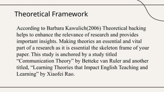 Theoretical Framework
According to Barbara Kawulich(2006) Theoretical backing
helps to enhance the relevance of research and provides
important insights. Making theories an essential and vital
part of a research as it is essential the skeleton frame of your
paper. This study is anchored by a study titled
“Communication Theory” by Betteke van Ruler and another
titled, “Learning Theories that Impact English Teaching and
Learning” by Xiaofei Rao.
 