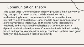 Communication Theory
The paper titled “Communication Theory” provides a high overview of
key concepts, frameworks, and models when it comes to
understanding human communication; this includes the linear,
interactive, and transactional. Linear models depict communication as
a one-way process; interactive, on the other hand, incorporates
feedback; and transactional emphasizes that communication is
dynamic and a simulated process. Communication is defined partially
based on its process and environmental condition, so there is no grand
theory in communication fields (Ruler, 2018).
 