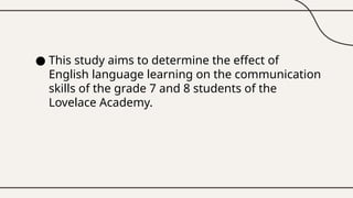 ● This study aims to determine the effect of
English language learning on the communication
skills of the grade 7 and 8 students of the
Lovelace Academy.
 