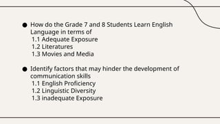 ● How do the Grade 7 and 8 Students Learn English
Language in terms of
1.1 Adequate Exposure
1.2 Literatures
1.3 Movies and Media
● Identify factors that may hinder the development of
communication skills
1.1 English Proficiency
1.2 Linguistic Diversity
1.3 inadequate Exposure
 