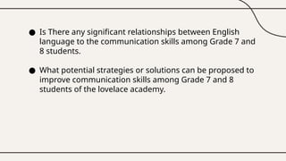 ● Is There any significant relationships between English
language to the communication skills among Grade 7 and
8 students.
● What potential strategies or solutions can be proposed to
improve communication skills among Grade 7 and 8
students of the lovelace academy.
 