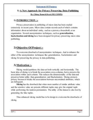 Statement Of Purpose 
1) A New Approach for Privacy Preserving Data Publishing 
By: Chirag Ramesh Desai (ME COMPS) 
1) INTRODUCTION :- 
Privacy preservation in publishing of micro data has been studied 
extensively in recent years. Micro data contain records each of which contains 
information about an individual entity, such as a person, a household, or an 
organization. Several anonymization techniques, such as generalization, 
bucketization and slicing have been designed for privacy preserving micro data 
publishing. 
2) Objective Of Project :- 
To overcome drawback of anonymization techniques .And to enhance the 
either of the anonymization techniques like generalization, bucketization and 
slicing for preserving the privacy in data publishing . 
3) Motivation :- 
Slicing model partitions the data set both vertically and horizontally. The 
basic idea of slicing is to break the association cross columns, but to preserve the 
association within each column. This reduces the dimensionality of the data and 
preserves better utility than generalization and Bucketization. Slicing protects 
privacy because it breaks the associations between uncorrelated attributes, which 
are Infrequent . 
Slicing has the drawback that when more number of similar attribute value 
and the sensitive value are present, different tuples may give the original tuple 
while performing the random permutation. The utility of the dataset is also lost by 
generating the fake tuples. 
Thus enhanced slicing model has to be design to overcome the drawbacks of 
slicing. 
SOP-1 Page 1 
 