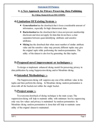 Statement Of Purpose 
1) A New Approach for Privacy Preserving Data Publishing 
By: Chirag Ramesh Desai (ME COMPS) 
4) Limitation Of Existing System :- 
? Generalization has the drawback that it loses considerable amount of 
information, especially for high dimensional data. 
? Bucketization has the drawback that it does not prevent membership 
disclosure and does not apply for data that do not have a clear 
separation between quasi-identifying attributes and sensitive 
attributes. 
? Slicing has the drawback that when more number of similar attribute 
value and the sensitive value may present, different tuples may give 
the original tuple while performing the random permutation. The 
utility of the dataset is also lost by generating the fake tuples. 
5) Proposed novel improvement or techniques :- 
To design or implement enhanced slicing model for preserving privacy in 
data publication by using Suppression slicing and/or Mondrian slicing. 
6) Intended Methodology :- 
The Suppression slicing will suppress any one of the attribute value in the 
tuples and then perform the slicing. In Mondrian slicing random permutation is 
done with all the buckets not within the single bucket. 
7) Project scope :- 
To overcome drawback of slicing technique is the main scope. The 
suppression slicing will help to maintain utility with minimum loss by suppressing 
only very few values and privacy is maintained by random permutation. In 
Mondrian slicing random permutation is done that will help to maintain same 
utility of the original dataset is maintained. 
SOP-1 Page 2 

