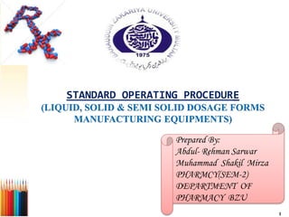 STANDARD OPERATING PROCEDURE
(LIQUID, SOLID & SEMI SOLID DOSAGE FORMS
MANUFACTURING EQUIPMENTS)
Prepared By:
Abdul- Rehman Sarwar
Muhammad Shakil Mirza
PHARMCY(SEM-2)
DEPARTMENT OF
PHARMACY BZU
1
 