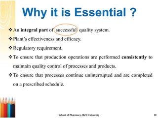 Why it is Essential ?
An integral part of successful quality system.
Plant’s effectiveness and efficacy.
Regulatory requirement.
To ensure that production operations are performed consistently to
maintain quality control of processes and products.
To ensure that processes continue uninterrupted and are completed
on a prescribed schedule.
School of Pharmacy, BZUUniversity 10
 