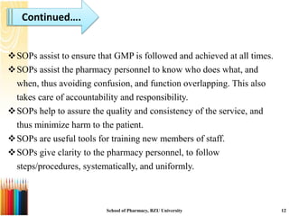 School of Pharmacy, BZU University 12
Continued….
SOPs assist to ensure that GMP is followed and achieved at all times.
SOPs assist the pharmacy personnel to know who does what, and
when, thus avoiding confusion, and function overlapping. This also
takes care of accountability and responsibility.
SOPs help to assure the quality and consistency of the service, and
thus minimize harm to the patient.
SOPs are useful tools for training new members of staff.
SOPs give clarity to the pharmacy personnel, to follow
steps/procedures, systematically, and uniformly.
 