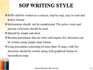 SOPs shall be written in a concise, step by step, easy to read and
follow format.
Information should not be complicated. The active voice and
present verb tense should be used.
Should be simple and short.
Routine procedures that are short and require few decisions can
be written using simple steps format.
Long procedures consisting of more than 10 steps, with few
decisions should be written along with graphical format or
hierarchical steps.
School of Pharmacy, RK University 14
 
