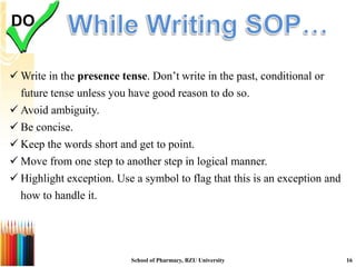  Write in the presence tense. Don’t write in the past, conditional or
future tense unless you have good reason to do so.
 Avoid ambiguity.
 Be concise.
 Keep the words short and get to point.
 Move from one step to another step in logical manner.
 Highlight exception. Use a symbol to flag that this is an exception and
how to handle it.
DO
School of Pharmacy, BZU University 16
 