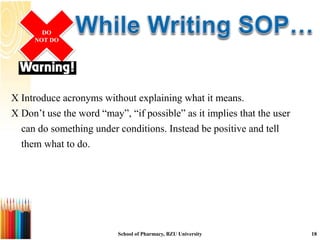  Introduce acronyms without explaining what it means.
 Don’t use the word “may”, “if possible” as it implies that the user
can do something under conditions. Instead be positive and tell
them what to do.
DO
NOT DO
School of Pharmacy, BZU University 18
 