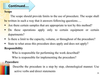 Scope
The scope should provide limits to the use of procedure. The scope shall
be written in such a way that it answers following questions….
 Are there certain samples that are appropriate to test by this method?
 Do these operations apply only to certain equipment or certain
departments?
 Is there a limit to the capacity, volume, or throughout of the procedure?
 State to what areas this procedure does apply and does not apply?
Responsibility
Who is responsible for performing the work described?
Who is responsible for implementing the procedure?
Procedure
Describe the procedure in a step by step, chronological manner. Use
active verbs and direct statements 21
Continued….
 