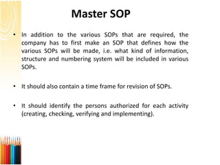 Master SOP
• In addition to the various SOPs that are required, the
company has to first make an SOP that defines how the
various SOPs will be made, i.e. what kind of information,
structure and numbering system will be included in various
SOPs.
• It should also contain a time frame for revision of SOPs.
• It should identify the persons authorized for each activity
(creating, checking, verifying and implementing).
 