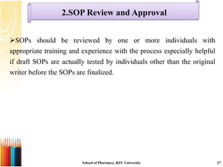 2.SOP Review and Approval
SOPs should be reviewed by one or more individuals with
appropriate training and experience with the process especially helpful
if draft SOPs are actually tested by individuals other than the original
writer before the SOPs are finalized.
School of Pharmacy, BZU University 27
 